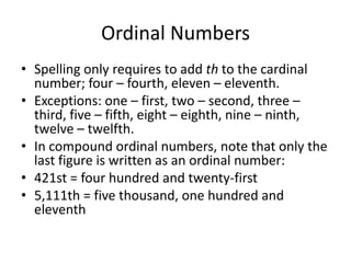 Ordinal Numbers
• Spelling only requires to add th to the cardinal
number; four – fourth, eleven – eleventh.
• Exceptions: one – first, two – second, three –
third, five – fifth, eight – eighth, nine – ninth,
twelve – twelfth.
• In compound ordinal numbers, note that only the
last figure is written as an ordinal number:
• 421st = four hundred and twenty-first
• 5,111th = five thousand, one hundred and
eleventh

 