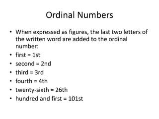 Ordinal Numbers
• When expressed as figures, the last two letters of
the written word are added to the ordinal
number:
• first = 1st
• second = 2nd
• third = 3rd
• fourth = 4th
• twenty-sixth = 26th
• hundred and first = 101st

 