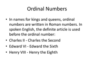 Ordinal Numbers
• In names for kings and queens, ordinal
numbers are written in Roman numbers. In
spoken English, the definite article is used
before the ordinal number:
• Charles II - Charles the Second
• Edward VI - Edward the Sixth
• Henry VIII - Henry the Eighth

 