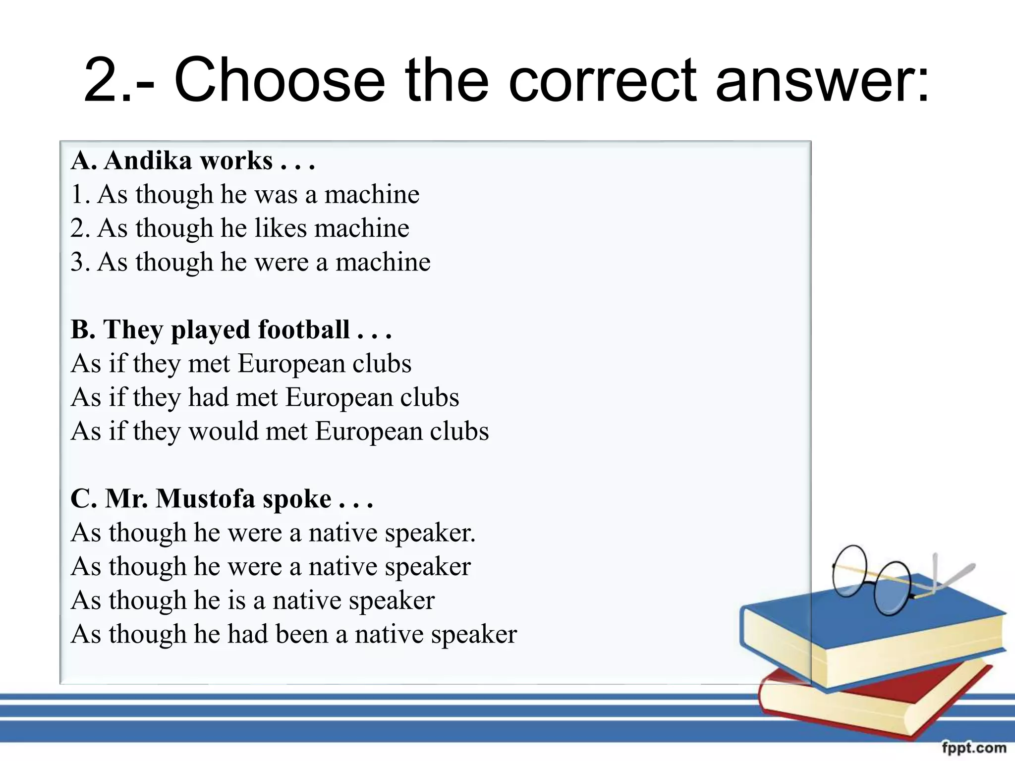 2.- Choose the correct answer:
A. Andika works . . .
1. As though he was a machine
2. As though he likes machine
3. As though he were a machine
B. They played football . . .
As if they met European clubs
As if they had met European clubs
As if they would met European clubs
C. Mr. Mustofa spoke . . .
As though he were a native speaker.
As though he were a native speaker
As though he is a native speaker
As though he had been a native speaker
 