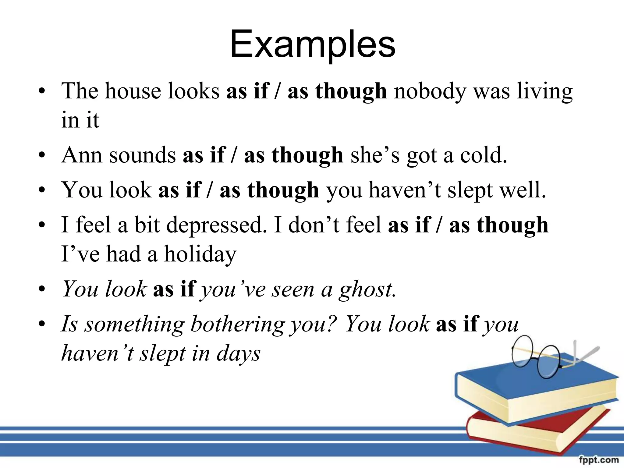 Examples
• The house looks as if / as though nobody was living
in it
• Ann sounds as if / as though she’s got a cold.
• You look as if / as though you haven’t slept well.
• I feel a bit depressed. I don’t feel as if / as though
I’ve had a holiday
• You look as if you’ve seen a ghost.
• Is something bothering you? You look as if you
haven’t slept in days
 