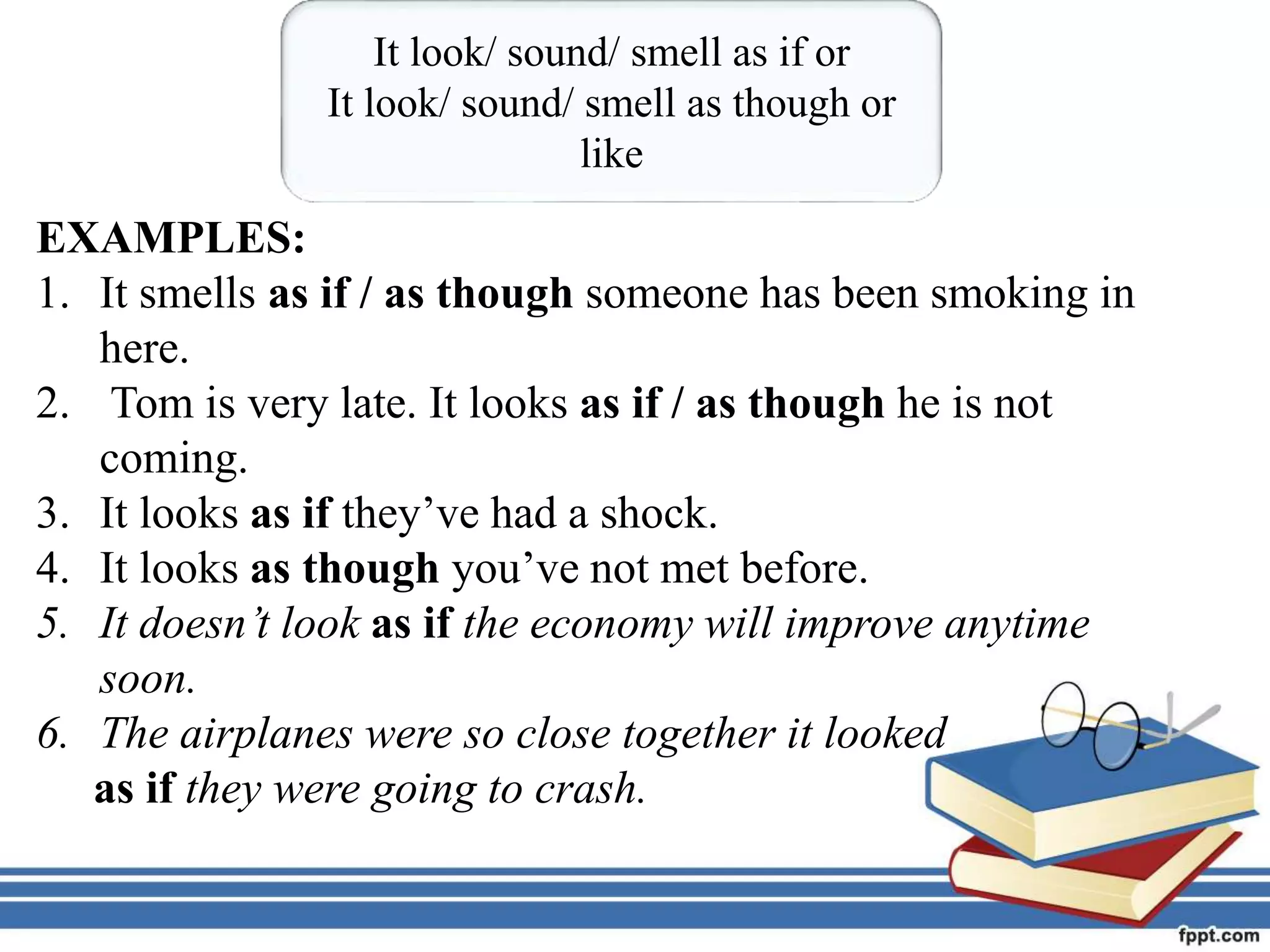 EXAMPLES:
1. It smells as if / as though someone has been smoking in
here.
2. Tom is very late. It looks as if / as though he is not
coming.
3. It looks as if they’ve had a shock.
4. It looks as though you’ve not met before.
5. It doesn’t look as if the economy will improve anytime
soon.
6. The airplanes were so close together it looked
as if they were going to crash.
It look/ sound/ smell as if or
It look/ sound/ smell as though or
like
 