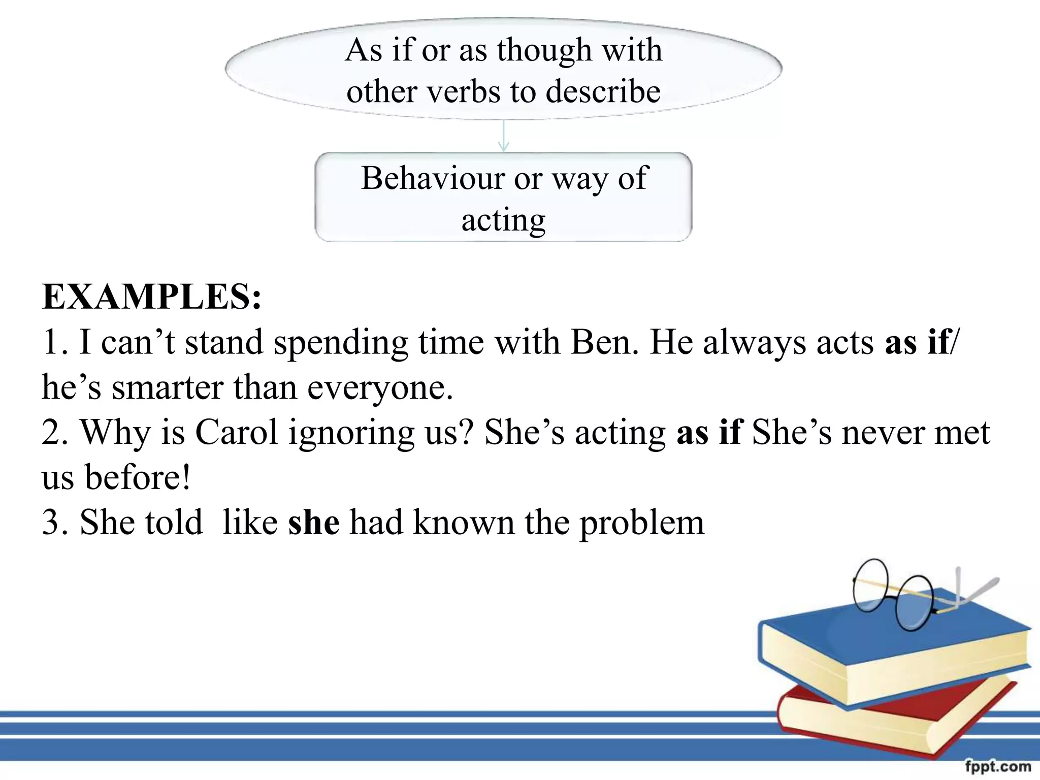 As if or as though with
other verbs to describe
Behaviour or way of
acting
EXAMPLES:
1. I can’t stand spending time with Ben. He always acts as if/
he’s smarter than everyone.
2. Why is Carol ignoring us? She’s acting as if She’s never met
us before!
3. She told like she had known the problem
 