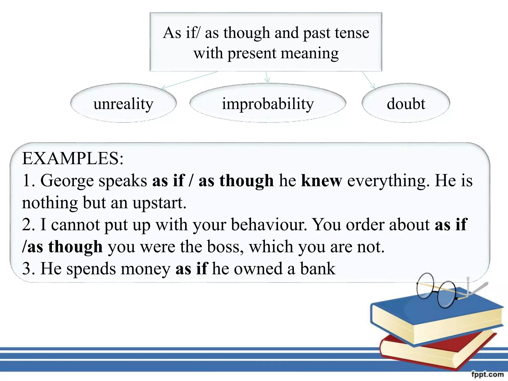 As if/ as though and past tense
with present meaning
unreality improbability doubt
EXAMPLES:
1. George speaks as if / as though he knew everything. He is
nothing but an upstart.
2. I cannot put up with your behaviour. You order about as if
/as though you were the boss, which you are not.
3. He spends money as if he owned a bank
 