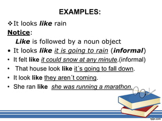 EXAMPLES:
It looks like rain
Notice:
Like is followed by a noun object
• It looks like it is going to rain (informal)
• It felt like it could snow at any minute.(informal)
• That house look like it´s going to fall down.
• It look like they aren´t coming.
• She ran like she was running a marathon.
 