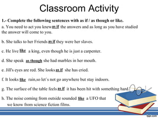 Classroom Activity
1.- Complete the following sentences with as if / as though or like.
a. You need to act you knew the answers and as long as you have studied
the answer will come to you.
b. She talks to her Friends they were her slaves.
c. He live a king, even though he is just a carpenter.
d. She speak she had marbles in her mouth.
e. Jill's eyes are red. She looks she has cried.
f. It looks rain,so let´s not go anywhere but stay indoors.
g. The surface of the table feels it has been hit with something hard.
h. The noise coming from outside sounded a UFO that
we know from science fiction films.
as if
as if
as if
like
like
as though
as if
like
 
