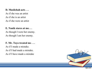 D. Muslichah acts . . .
As if she was an artist
As if she is an artist
As if she were an artist
E. Nanik stares at me. . .
As though I were her enemy.
As though I am her enemy.
F. Mr. Toyo treated me . . .
As if I made a mistake.
As if I had made a mistake.
As if I have made a mistake
 