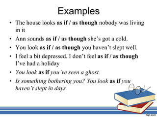 Examples
• The house looks as if / as though nobody was living
in it
• Ann sounds as if / as though she’s got a cold.
• You look as if / as though you haven’t slept well.
• I feel a bit depressed. I don’t feel as if / as though
I’ve had a holiday
• You look as if you’ve seen a ghost.
• Is something bothering you? You look as if you
haven’t slept in days
 