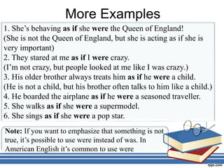 More Examples
1. She’s behaving as if she were the Queen of England!
(She is not the Queen of England, but she is acting as if she is
very important)
2. They stared at me as if I were crazy.
(I’m not crazy, but people looked at me like I was crazy.)
3. His older brother always treats him as if he were a child.
(He is not a child, but his brother often talks to him like a child.)
4. He boarded the airplane as if he were a seasoned traveller.
5. She walks as if she were a supermodel.
6. She sings as if she were a pop star.
Note: If you want to emphasize that something is not
true, it’s possible to use were instead of was. In
American English it’s common to use were
 