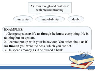 As if/ as though and past tense
with present meaning
unreality improbability doubt
EXAMPLES:
1. George speaks as if / as though he knew everything. He is
nothing but an upstart.
2. I cannot put up with your behaviour. You order about as if
/as though you were the boss, which you are not.
3. He spends money as if he owned a bank
 