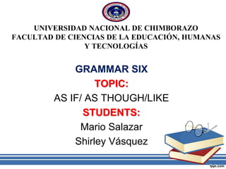 UNIVERSIDAD NACIONAL DE CHIMBORAZO
FACULTAD DE CIENCIAS DE LA EDUCACIÓN, HUMANAS
Y TECNOLOGÍAS
GRAMMAR SIX
TOPIC:
AS IF/ AS THOUGH/LIKE
STUDENTS:
Mario Salazar
Shirley Vásquez
 