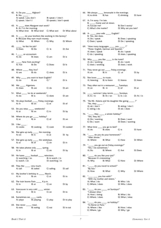 7
42. A: Do you _____ Afghani?
B: No, _____ .
A) speak / you don’t B) speak / I don’t
C) speak / don’t I D) speaks / don’t speak
43. A: _____ does Margaret start work?
B: At 7 in the morning.
A) What time B) What kind C) What sort D) What about
44. A: _____ do your brothers like working in this factory?
B: Because they earn much money.
A) What B) When C) Why D) Whom
45. _____ he like his job?
A) Does B) Do C) Is D) Are
46. I _____ an accountant.
A) do B) does C) am D) is
47. _____ New York exciting?
A) Are B) Do C) Does D) Is
48. Where _____ they live?
A) are B) do C) does D) is
49. Why _____ you want to learn English?
A) do B) are C) * D) is
50. We _____ Algerians.
A) does B) are C) do D) am
51. What _____ he do at weekends?
A) do B) is C) does D) are
52. He plays football _____ Friday mornings.
A) in B) on C) at D) of
53. Do you relax _____ weekends?
A) at B) on C) in D) by
54. Where do you go _____ holiday?
A) at B) in C) of D) on
55. I like _____ .
A) cooks B) cooking C) cook D) cooked
56. She gets up early _____ the morning.
A) on B) in C) at D) by
57. She gets up early _____ the weekdays.
A) at B) of C) on D) in
58. He takes photos only _____ spring.
A) in B) at C) on D) by
59. He hates _____ football _____ television.
A) watching / on B) to watch / in
C) watch / on D) watching / in
60. They like _____ very much.
A) sail B) sailed C) sailing D) sail
61. My brother’s birthday is _____ March.
A) in B) on C) at D) to
62. The train leaves Paris _____ 4 p.m.
A) in B) at C) on D) by
63. Vancouver is very cold _____ winter.
A) at B) in C) on D) to
64. Sometimes we _____ cards.
A) plays B) playing C) play D) to play
65. She never _____ meat.
A) eats B) eating C) eat D) to eat
66. We always _____ lemonade in the evenings.
A) to drink B) has C) drinking D) have
67. A: I’m sorry. I’m late.
B: _____ Come and sit down.
A) Excuse me! B) Don’t worry!
C) What’s the matter? D) Why are you late?
68. A- _____ your wife _____ English?
B- Yes, she does.
A) Do / speak B) Does / speaking
C) Does / speak D) Do / speaking
69. “How many languages _____ you _____ ?”
“Three: English, German and Spanish.”
A) does / speak B) do / speak
C) do / speaking D) does / speaking
70. Why _____ you like _____ in the hotel?
A) do / working B) do / work
C) does / working D) does / work
71. They never go out _____ Friday evenings .
A) on B) in C) at D) by
72. She loves _____ to music.
A) listening B) to listen C) listens D) listen
73. They often eat in a restaurant ___ Tuesdays.
A) on B) in C) of D) at
74. _____ summer I play tennis _____ Sundays.
A) In / in B) At / on C) In / on D) At / in
75. “Do Mr. Adams and his daughter like going _____ ?”
“No, they _____ .”
A) ski / don’t B) skiing / don’t
C) skiing / do D) ski / does
76. “_____ they _____ a winter holiday?”
“Yes, they do.”
A) Do / wanting B) Does / want
C) Do / want D) Does / wanting
77. What time ____ you go to bed?
A) do B) does C) is D) have
78. “_____ do you do your homework?”
“After dinner.”
A) Where B) What C) How D) When
79. “_____ you go out on Friday evenings?”
“Yes, I do sometimes.”
A) Do B) Where C) Are D) Does
80. “_____ do you like your job?”
“Because it’s interesting.”
A) Why B) What C) How D) Where
81. “_____ do you travel to school?”
“By bus.”
A) How B) What C) Why D) Where
82. “____ ____ you live with?”
“With my mother and sisters.”
A) What / do B) Who / do
C) Where / does D) Who / does
83. “_____ do you _____ on Sundays?”
“I always relax.”
A) How / doing B) What / do
C) Where / does D) What / relax
84. “_____ do you _____ on holiday?”
“To Rome or Paris.”
A) Where / like B) How / relax
C) Where / go D) Why / go
Book 1 Part A Elementary Test 4
 