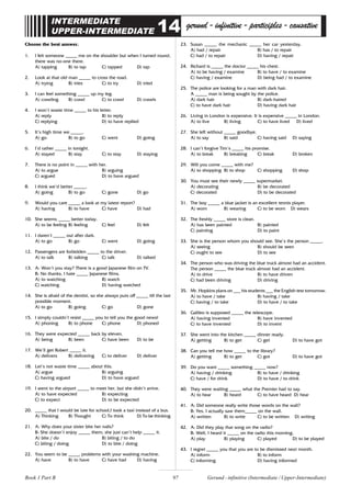 97
INTERMEDIATE
UPPER-INTERMEDIATE 14 gerund-infinitive-participles-causative
Choose the best answer.
1. I felt someone _____ me on the shoulder but when I turned round,
there was no-one there.
A) tapping B) to tap C) tapped D) tap
2. Look at that old man _____ to cross the road.
A) trying B) tries C) to try D) tried
3. I can feel something _____ up my leg.
A) crawling B) crawl C) to crawl D) crawls
4. I won’t waste time _____ to his letter.
A) reply B) to reply
C) replying D) to have replied
5. It’s high time we _____.
A) go B) to go C) went D) going
6. I’d rather _____ in tonight.
A) stayed B) stay C) to stay D) staying
7. There is no point in _____ with her.
A) to argue B) arguing
C) argued D) to have argued
8. I think we’d better _____.
A) going B) to go C) gone D) go
9. Would you care _____ a look at my latest report?
A) having B) to have C) have D) had
10. She seems _____ better today.
A) to be feeling B) feeling C) feel D) felt
11. I daren’t _____ out after dark.
A) to go B) go C) went D) going
12. Passengers are forbidden _____ to the driver.
A) to talk B) talking C) talk D) talked
13. A: Won’t you stay? There is a good Japanese film on TV.
B: No thanks, I hate _____ Japanese films.
A) to watching B) watch
C) watching D) having watched
14. She is afraid of the dentist, so she always puts off _____ till the last
possible moment.
A) to go B) going C) go D) gone
15. I simply couldn’t resist _____ you to tell you the good news!
A) phoning B) to phone C) phone D) phoned
16. They were expected _____ back by eleven.
A) being B) been C) have been D) to be
17. We’ll get Robert _____ it.
A) delivers B) delivering C) to deliver D) deliver
18. Let’s not waste time _____ about this.
A) argue B) arguing
C) having argued D) to have argued
19. I went to the airport _____ to meet her, but she didn’t arrive.
A) to have expected B) expecting
C) to expect D) to be expected
20. _____ that I would be late for school,I took a taxi instead of a bus.
A) Thinking B) Thought C) To think D) To be thinking
21. A: Why does your sister bite her nails?
B: She doesn’t enjoy _____ them; she just can’t help _____ it.
A) bite / do B) biting / to do
C) biting / doing D) to bite / doing
22. You seem to be _____ problems with your washing machine.
A) have B) to have C) have had D) having
23. Susan _____ the mechanic _____ her car yesterday.
A) had / repair B) has / to repair
C) had / to repair D) having / repair
24. Richard is _____ the doctor _____ his chest.
A) to be having / examine B) to have / to examine
C) having / examine D) being had / to examine
25. The police are looking for a man with dark hair.
A _____ man is being sought by the police.
A) dark hair B) dark-haired
C) to have dark hair D) having dark hair
26. Living in London is expensive. It is expensive _____ in London.
A) to live B) living C) to have lived D) lived
27. She left without _____ goodbye.
A) to say B) said C) having said D) saying
28. I can’t forgive Tim’s _____ his promise.
A) to break B) breaking C) break D) broken
29. Will you come _____ with me?
A) to shopping B) to shop C) shopping D) shop
30. You must see their newly _____ supermarket.
A) decorating B) be decorated
C) decorated D) to be decorated
31. The boy _____ a blue jacket is an excellent tennis player.
A) worn B) wearing C) to be worn D) wears
32. The freshly _____ store is clean.
A) has been painted B) painted
C) painting D) to paint
33. She is the person whom you should see. She’s the person _____.
A) seeing B) should be seen
C) ought to see D) to see
34. The person who was driving the blue truck almost had an accident.
The person _____ the blue truck almost had an accident.
A) to drive B) to have driven
C) had been driving D) driving
35. Mr. Hopkins plans on ___ his students ___ the English test tomorrow.
A) to have / take B) having / take
C) having / to take D) to have / to take
36. Galileo is supposed _____ the telescope.
A) having invented B) have invented
C) to have invented D) to invent
37. She went into the kitchen _____ dinner ready.
A) getting B) to get C) get D) to have got
38. Can you tell me how _____ to the library?
A) getting B) to get C) got D) to have got
39. Do you want _____ something _____ now?
A) having / drinking B) to have / drinking
C) have / for drink D) to have / to drink
40. They were waiting _____ what the Premier had to say.
A) to hear B) heard C) to have heard D) hear
41. A: Did someone really write those words on the wall?
B: Yes, I actually saw them_____ on the wall.
A) written B) to write C) to be written D) writing
42. A: Did they play that song on the radio?
B: Well, I heard it _____ on the radio this morning.
A) play B) playing C) played D) to be played
43. I regret _____ you that you are to be dismissed next month.
A) inform B) to inform
C) informing D) having informed
Gerund - infinitive (Intermediate / Upper-Intermediate)
Book 1 Part B
 