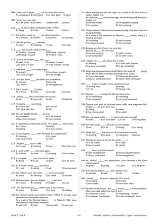 102
208. I think you’d better _____ by the time they return.
A) having gone B) have gone C) to have gone D) gone
209. I prefer my meat well _____.
A) to be done B) be done C) been done D) done
210. _____ ill, she couldn’t participate in the contest.
A) Being B) To be C) Been D) Was
211. The teacher made us _____ the whole exercises.
A) to rewrite B) rewrite C) rewritten D) rewriting
212. His wife got him _____ drinking.
A) stops B) stopping C) stop D) to stop
213. _____ that tea will make you feel_____.
A) To drink / relaxing B) Drinking / relaxing
C) Drinking / relaxed D) To drink / relax
214. I’ll have the clothes _____ and _____.
A) wash / iron B) washed / ironed
C) to wash / to iron D) to be washed / ironed
215. They were _____ it but they forgot.
A) brought B) have been brought
C) to have brought D) to be brought
216. I was just about_____ you when you phoned me.
A) phoned B) phoning
C) to phone D) having phoned
217. She is certain _____ by plane.
A) to come B) come C) coming D) comes
218. I would _____ him if I had seen him in time.
A) tell B) have told C) told D) had told
219. He seems _____ something.
A) to have lost B) to be lost
C) to have been lost D) lost
220. The new bridge should_____ by now.
A) be finished B) to be finished
C) have been finished D) have finished
221. It’s said that he retired last month. He is said _____ last month.
A) to retire B) retired
C) retiring D) to have retired
222. Do you happen _____ when Kennedy was assassinated?
A) knowing B) to know
C) to have known D) knew
223. I happen _____ him in 1983.
A) to meet B) meeting C) met D) to have met
224. It’s well worth _____ that book again.
A) to study B) study C) studying D) be studied
225. It’s no good _____ that. I’ve tried it before.
A) doing B) to do C) done D) to be done
226. It’s a waste of time _____ his advice.
A) to ask B) asking C) ask D) having asked
227. The children have their teeth _____ every six months.
A) check B) checking C) to check D) checked
228. Mind you don’t get your fingers _____ in the door.
A) to catch B) catching C) caught D) catch
229. I had my binoculars_____ when I was at the stadium.
A) stolen B) stole C) to steal D) stealing
230. The Olympic Games were held in Tokyo in 1964. As a result, many
new stadiums and hotels were built.
As a result of the Olympic Games _____ in Tokyo in 1964, many
new stadiums and hotels were built.
A) had held B) held C) being held D) was held
231. Murat studied until late last night. As a result he did very well on
today’s English test.
As a result of _____ until late last night, Murat did very well on today’s
English test.
A) he had studied B) having been studying
C) he studied D) (his) studying
232. The population of Moscow has increased rapidly. As a result there is a
housing shortage.
As a result of the population of Moscow _____ rapidly, there is a
housing shortage.
A) increasing B) had increased
C) having increased D) has increased
233. Because we didn’t hurry, we were late.
Because of_____ we were late.
A) our not hurrying B) hadn’t hurried
C) we not hurried D) we didn’t hurry
234. I expect her _____ the job by five o’clock.
A) finishing B) to have been finished
C) to have completed D) to be completed
235. Tokyo was destroyed during World War II. As a result of _____ during
World War II, there’s nothing remaining of old Tokyo.
A) Tokyo destroyed B) Tokyo was destroyed
C) Tokyo’s being destroyed D) Tokyo’s been destroyed
236. _____ a dancer myself, I have excellent posture.
A) Having been B) Being
C) To be D) Having to be
237. Anyone _____ in seeing the film can leave now.
A) not interesting B) interesting
C) not interested D) not to be interested
238. Planners who want to eliminate heavy traffic have suggested that
people_____ to share their cars.
A) asking B) asked
C) have been asked D) be asked
239. Can you swear to his _____ in your house that evening?
A) been B) to have been C) to be D) having been
240. We were made _____ still with our arms folded.
A) sat B) to sit C) sitting D) to sitting
241. When fully _____ the men cut off all the lower branches.
A) growing B) to grow C) had grown D) grown
242. Would you approve if I had this article _____?
A) to be copied B) to copy
C) been copied D) copied
243. _____ them, she didn’t answer.
A) Not having heard B) Not having been heard
C) Not to have heard D) Not being heard
244. Mr. Walker, _____ the opportunity, could become a first class
mathematician.
A) given B) giving C) to give D) to be given
245. It is essential that he _____ the computer test.
A) will take B) takes C) take D) taken
246. I should _____ the exam in January, but I was ill.
A) be taking B) be taken
C) have taken D) have been taken
247. All relevant documents , duly _____, should _____ in at the secretary’s
office one week before the start of term.
A) completed / hand B) completing / handed
C) completed / be handed D) to be completed / hand
Book 1 Part B Gerund - infinitive (Intermediate / Upper-Intermediate)
 