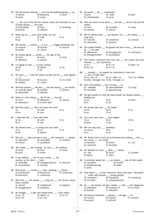 107
35. The old woman could go ___ foot, but she preferred going ___ car.
A) with/in B) without/at C) in/on
D) on/to E) on/by
36. ___ the top of the hill the tourists could see hundreds of cars
running quickly ___ the road.
A) from/along B) at/to C) on/along
D) from/in E) with/for
37. Please go on ___ your work while I am out.
A) to B) with C) in
D) up E) at
38. We arrived ___ London ___ 6 p.m. ___ a foggy November day.
A) in/at/on B) to/at/in C) at/in/in
D) on/of/- E) -/in/on
39. He started going ___ school ___ the age of five.
A) to/in B) at/on C) to/at
D) before/of E) into/on
40. I’m going to wait ___ it stops raining.
A) till B) before C) on
D) at E) for
41. He came ___ . I told him about my plan and he ___ once agreed
___ it.
A) into/at/with B) in/at/to C) in/-/with
D) out/for/- E) -/at/to
42. We have worked ___ the plan ___ the new district ___ six months.
A) over/off /about B) at/of/for C) of/in/in
D) about/of/to E) of/at/for
43. There is a man sitting ___ the TV set ___ the hall.
A) to/at B) before/on C) near/at
D) towards/or E) in front of/in
44. Did they enjoy ___ their trip down the river?
A) - B) with C) in
D) for E) into
45. I think Dan fell ___ love with Alice.
A) for B) with C) in
D) to E) into
46. My friends went ___ a cycling tour last week.
A) to B) on C) in
D) for E) before
47. She was ___ duty and had to stay ___ the classroom ___ classes.
A) after/at/at B) on/in/after C) on/at/at
D) in/in/in E) on/with/at
48. “Be careful ___ the crossing,” he said ___ the children.
A) for/at B) at/to C) for/to
D) to/at E) on/for
49. It was difficult ___ him to earn money ___ the
country, so he went ___ town.
A) at/in/after B) through/under/to C) for/in/to
D) on/at/before E) for/to/in
50. They drove ___ London ___ Paris, stopping ___ Vienna.
A) into/from/at B) from/to/on C) to/for/near
D) from/to/in E) to/from/on
51. We lived ___ the suburb ___ a big city ___ the factory where
father worked.
A) at/in/at B) in/before/of C) of/by/to
D) through/at/on E) in/of/near
52. He thought ___ a plan and stayed there ___ a few weeks.
A) on / of B) about / at C) of / in
D) of / for E) on / for
53. He stared ___ her ___ amazement.
A) at/in B) -/with C) to/of
D) with/besides E) on/at
54. Pete was tired, he lay down ___ the sofa ___ his fur coat and fell
asleep.
A) in/to B) on/under C) at/by
D) near/by E) near/at
55. We’ve neither been ___ the theatre, nor ___ the cinema ___ a
long time.
A) to/to/for B) at/with/on C) on/to/at
D) with/at/for E) at/on/to
56. The captain looked ___ his glasses and saw a man ___ the sea not
far ___ the ship.
A) after/on/at B) through/at/in C) with/by/to
D) through/in/from E) for/of/about
57. The teacher explained the new rule ___ the pupils and they
listened ___ her attentively.
A) at / - B) to / of C) from / to
D) by / of E) to / to
58. ___ looking ___ his papers he understood it was time
___ him to type them.
A) on / by / to B) on / after / in C) in / at / before
D) after / through / for E) for / through / in
59. Don’t tell anybody ___ this. It’s only ___ us.
A) -/besides B) about/between C) on/by
D) on/within E) about/among
60. The girl wanted to cook the meal herself, but Sophia insisted ___
helping her.
A) on B) to C) from
D) in E) for
61. He should take care ___ his health.
A) for B) on C) at
D) to E) of
62. You must work hard ___ your English.
A) on B) at C) for
D) from E) by
63. We are very busy ___ weekdays.
A) out of B) in C) on
D) at E) of
64. Mr. Brown had to hurry up as his friend was waiting ___ him ___
the corner ___ the street.
A) for/at/of B) for/in/- C) -/in/-
D) with/at/in E) for/in/for
65. He decided to marry ___ Rose ___ money.
A) -/for B) for/to C) on/with
D) by/for E) after/-
66. I remember being met ___ zoo station ___ one of their pupils.
A) near/from B) in/with
C) besides/among D) of/for
E) at/by
67. They dined ___ a small restaurant which had been “decorated”
___ rather bad pictures ___ young people.
A) at/with/on B) near/by/of C) in/with/by
D) to/-/with E) at/towards/from
68. Go ___ the kitchen and get a bottle ___ milk ___ the refrigerator.
A) at/of/from B) to/of/out of C) in/-/from
D) to/of/of E) into/of/in
69. He became interested ___ physics ___ the age ___ 14.
A) in/in/of B) in/at/of C) in/for/in
D) at/at/of E) of/in/of
Prepositions
Book 1 Part C
 