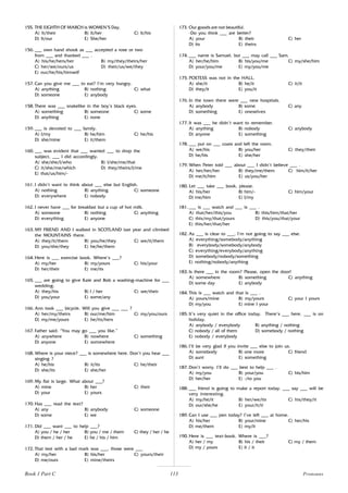 113
155. THE EIGHTH OF MARCH is WOMEN’S Day.
A) It/their B) It/her C) It/his
D) It/our E) She/her
156. ___ own hand shook as ___ accepted a rose or two
from ___ and thanked ___ .
A) his/he/hers/her B) my/they/theirs/her
C) her/we/ours/us D) their/us/we/they
E) our/he/his/himself
157. Can you give me ___ to eat? I’m very hungry.
A) anything B) nothing C) what
D) someone E) anybody
158. There was ___ snakelike in the boy’s black eyes.
A) something B) someone C) some
D) anything E) none
159. ___ is devoted to ___ family.
A) I/my B) he/him C) he/his
D) she/mine E) it/them
160. ___ was evident that ___ wanted ___ to drop the
subject, ___ I did accordingly.
A) she/she/I/who B) I/she/me/that
C) it/she/me/which D) they/theirs/I/me
E) that/us/him/-
161. I didn’t want to think about ___ else but English.
A) nothing B) anything C) someone
D) everywhere E) nobody
162. I never have ___ for breakfast but a cup of hot milk.
A) someone B) nothing C) anything
D) everything E) anyone
163. MY FRIEND AND I walked in SCOTLAND last year and climbed
the MOUNTAINS there.
A) they/it/them B) you/he/they C) we/it/them
D) you/she/they E) he/he/them
164. Here is ___ exercise book. Where’s ___?
A) my/her B) my/yours C) his/your
D) her/their E) me/its
165. ___ are going to give Kate and Bob a washing-machine for ___
wedding.
A) they/his B) I / her C) we/their
D) you/your E) some/any
166. Ann took ___ bicycle. Will you give ___ ___ ?
A) her/my/theirs B) our/me/him C) my/you/ours
D) my/me/yours E) he/its/hers
167. Father said: “You may go ___ you like.”
A) anywhere B) nowhere C) something
D) anyone E) somewhere
168. Where is your niece? ___ is somewhere here. Don’t you hear ___
singing ?
A) he/his B) it/its C) he/their
D) she/its E) she/her
169. My flat is large. What about ___?
A) mine B) her C) their
D) your E) yours
170. Has ___ read the text?
A) any B) anybody C) someone
D) some E) we
171. Did ___ want ___ to help ___?
A) you / he / her B) you / me / them C) they / her / he
D) them / her / he E) he / his / him
172. That test with a bad mark was ___, those were ___
A) my/her B) his/her C) yours/their
D) me/ours E) mine/theirs
173. Our goods are not beautiful.
-Do you think ___ are better?
A) your B) their C) her
D) its E) theirs
174. ___ name is Samuel, but ___ may call ___ Sam.
A) her/he/him B) his/you/me C) my/she/him
D) your/you/me E) my/you/me
175. POETESS was not in the HALL.
A) she/it B) he/it C) it/it
D) they/it E) you/it
176. In the town there were ___ new hospitals.
A) anybody B) some C) any
D) something E) oneselves
177. It was ___ he didn’t want to remember.
A) anything B) nobody C) anybody
D) anyone E) something
178. ___ put on ___ coats and left the room.
A) we/his B) you/her C) they/their
D) he/his E) she/her
179. When Peter told ___ about ___ I didn’t believe ___ .
A) her/her/her B) they/me/them C) him/it/her
D) me/it/him E) us/you/her
180. Let ___ take ___ book, please.
A) his/her B) him/- C) him/your
D) me/him E) I/my
181. ___ is ___ watch and ___ is ___ .
A) that/her/this/you B) this/him/that/her
C) this/my/that/yours D) this/you/that/your
E) this/her/that/her
182. As ___ is clear to ___, I’m not going to say ___ else.
A) everything/somebody/anything
B) everybody/somebody/anybody
C) everything/everybody/anything
D) somebody/nobody/something
E) nothing/nobody/anything
183. Is there ___ in the room? Please, open the door!
A) somewhere B) something C) anything
D) some day E) anybody
184. This is ___ watch and that is ___ .
A) yours/mine B) my/yours C) your I yours
D) my/you E) mine I your
185. It’s very quiet in the office today. There’s ___ here. ___ is on
holiday.
A) anybody / everybody B) anything / nothing
C) nobody / all of them D) somebody / nothing
E) nobody / everybody
186. I’ll be very glad if you invite ___ else to join us.
A) somebody B) one more C) friend
D) aunt E) something
187. Don’t worry. I’ll do ___ best to help ___ .
A) my/you B) your/you C) his/him
D) her/her E) -/to you
188. ___ friend is going to make a report today. ___ say ___ will be
very interesting.
A) my/he/it B) her/we/its C) his/they/it
D) our/she/he E) your/it/it
189. Can I use ___ pen today? I’ve left ___ at home.
A) his/her B) your/mine C) her/his
D) me/them E) my/it
190. Here is ___ text-book. Where is ___?
A) her / my B) his / their C) my / them
D) my / yours E) it / it
Pronouns
Book 1 Part C
 