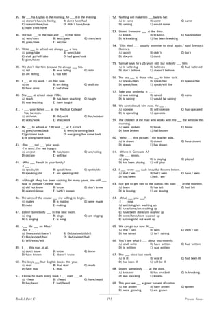 115
35. He ___ his English in the morning, he ___ it in the evening.
A) doesn’t have/is having B) don’t have/had
C) doesn’t have/has D) didn’t have/have
E) hadn’t/will have
36. The sun ___ in the East and ___ in the West.
A) sets/rises B) sets/goes C) rises/sets
D) goes/rises E) set/rise
37. While ___ to school we always ___ a bus.
A) going/take B) went/take
C) shall go/will take D) had gone/took
E) goes/takes
38. We don’t like him because he always ___ lies.
A) tell B) was telling C) tells
D) are telling E) has told
39. I ___ all my work. I am free now.
A) do B) am doing C) shall do
D) have done E) had done
40. She ___ at school since 1984.
A) teach B) has been teaching C) taught
D) was teaching E) have taught
41. - ___ your father ___ at the Medical College?
- Yes, he does.
A) do/work B) did/work C) has/worked
D) does/work E) shall/work
42. He ___ to school at 7:30 and ___ at 2 o’clock.
A) goes/comes back B) went/is coming back
C) go/come back D) was going/has come back
E) is going/came back
43. -You ___ not ___ your soup.
-I’m sorry. I’m not hungry.
A) are/eat B) has/eaten C) are/eating
D) did/ate E) will/eat
44. -Who ___ French in your family?
-I ___ .
A) speaks/do B) speak/does C) spoke/do
D) speaking/did E) are speaking/did
45. Although Mary has been cooking for many years, she still ___
how to prepare Chinese food.
A) did not know B) know C) don’t know
D) doesn’t know E) hadn’t known
46. The aims of the course ___ me willing to begin.
A) makes B) is making C) were made
D) make E) making
47. Listen! Somebody ___ in the next room.
A) sing B) sings C) are singing
D) is singing E) is sung
48. -___ life ___ on Mars?
-No, it ___ .
A) Does/exist/doesn’t B) Did/existed/didn’t
C) Has/existed/had D) Had/existed/had
E) Will/exist/will
49. I ___ this man at all.
A) don’t know B) know C) knew
D) have known E) doesn’t know
50. The boys ___ four English books this year.
A) read B) had read C) reads
D) have read E) read
51. I know he reads every book I ___ ever ___ of.
A) -/hear B) -/heard C) have/heard
D) has/heard E) had/heard
52. Nothing will make him ___ back to her.
A) to come B) come C) came
D) coming E) would come
53. Listen! Someone ___ at the door.
A) knocks B) to knock C) has knocked
D) is knocking E) has been knocking
54. “This thief ___ usually promise to steal again,” said Sherlock
Holmes.
A) won’t B) didn’t C) isn’t
D) doesn’t E) don’t
55. Samuel says he’s 25 years old, but nobody ___ him.
A) is believing B) believes C) had believed
D) don’t believe E) doesn’t believe
56. The sea ___ to those who ___ to listen to it.
A) speaks/likes B) speak/like C) speaks/like
D) speak/likes E) speak/will like
57. Take your umbrella. It ___ .
A) was raining B) rained C) rains
D) is raining E) would be raining
58. We can’t disturb him now. He ___ .
A) operate B) will operate C) has operated
D) is operating E) operates
59. The children of the man who works with me ___ the window this
morning.
A) were broken B) break C) broke
D) have broken E) had broken
60. “Who ___ this picture?” the teacher asks.
A) is drawn B) drawn C) have drawn
D) draws E) has drawn
61. -Where is Comrade A?
-He ___ tennis.
A) plays B) is playing C) played
D) has been playing E) will play
62. I ___ never ___ such beautiful flowers before.
A) shall / see B) had / seen C) have / seen
D) has / seen E) will / see
63. I’ve got to get him to the station. His train ___ at the moment.
A) leave B) has left C) had left
D) is leaving E) are leaving
64. -What ___ you ___?
-I ___ now.
A) are/doing/am washing up
B) have/done/am washing up
C) have/been done/am washed up
D) were/done/have washed up
E) is/doing/did not wash up
65. We can go out now. It ___ .
A) don’t rain B) rains C) didn’t rain
D) has rained E) isn’t raining
66. You’ll see what I ___ about you recently.
A) shall write B) have written C) had written
D) is written E) was written
67. She ___ since last week.
A) is ill B) was ill C) had been ill
D) has been ill E) will be ill
68. Listen! Somebody ___ at the door.
A) knocked B) has knocked C) is knocking
D) was knocking E) knocks
69. This year we ___ a good harvest of cotton.
A) has grown B) have grown C) grown
D) were growing E) are grown
Present Tenses
Book 1 Part C
 
