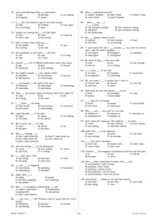 116
70. Look at the little boys! They ___ with stones.
A) play B) will play C) are playing
D) is playing E) played
71. It ___ him 20 minutes to get to the work usually.
A) take B) is taking C) have taken
D) is not taking E) takes
72. Usually my working day ___ at 8.30 sharp.
A) start B) starts C) would be
D) won’t start E) has started
73. Stop a minute, think what you ___ .
A) are saying B) say C) says
D) is saying E) has said
74. The population of the world ___ very fast.
A) rise B) rises C) is rising
D) rose E) is risen
75. Tourists ___ a lot of different information when they travel.
A) get B) gets C) has got
D) would get E) were getting
76. The English seaside ___ very popular lately.
A) becomes B) has become C) became
D) will become E) is becoming
77. ___ he already___ the rules in the race ?
A) did/break B) does/break C) is/breaking
D) has/broken E) had/broken
78. Peter ___ his lessons. When he finishes them he’ll watch TV.
A) does B) do C) did
D) is doing E) has done
79. I ___ never ___ the book.
A) didn’t/read B) haven’t/read C) have/read
D) don’t/read E) was/reading
80. Look! The girls ___ in the park.
A) skate B) skated C) are skating
D) will skate E) has skated
81. She is sorry, she ___ so rude.
A) were B) will be C) are
D) has been E) had been
82. Why ___ nothing ___?
A) has / been done still B) hasn’t / been done yet
C) has / been done yet D) was / done yet
E) have / been done yet
83. Shh! The teacher ___ on the blackboard.
A) wrote B) was writing C) writes
D) will write E) is writing
84. I ___ here since 1972.
A) was living B) had lived C) lives
D) am living E) have lived
85. ___ you ___ to England?
A) were/being B) are/being C) have/been
D) were/being E) had/been
86. Hello! Who ___?
A) spoke B) speaks
C) has been speaking D) is speaking
E) was spoken
87. Max ___ to be good at interpreting, ___ he?
A) doesn’t seem/does B) seems/does
C)seemed/did D) seems/does
E) didn’t seem/doesn’t
88. ___ you ever ___ Herr Boschen sing his great German comic
songs?
A) had/heard B) did/hear C) do/hear
D) are/hearing E) have/heard
89. Who ___ writing the text yet?
A) haven’t finished B) didn’t finish C) doesn’t finish
D) won’t finish E) hasn’t finished
90. - What ___ you ___?
- I ___ a letter.
A) are doing/am writing B) have done/am writing
C) did/write D) have done/am writing
E) has done/wrote
91. We ___ already twenty words.
A) learned B) have learned C) learn
D) will learn E) are learning
92. “I can’t marry Mr. Fire. I ___ already ___ my word to another
man”, said the chief’s daughter.
A) don’t/give B) had/given C) shall/give
D) didn’t/give E) have/given
93. Be quick! A dog ___ after your child.
A) runs B) ran C) was running
D) will run E) is running
94. I ___ never ___ to the USA.
A) is/ been B) has/been C) have/been
D) having/been E) was/being
95. Oh, not really, I ___ a minute since I came in.
A) haven’t had B) haven’t C) were not
D) will have E) hadn’t
96. Take away the crib; the teacher ___ at you.
A) look B) is looking C) looks
D) looked E) had looked
97. I ___ them for 10 months.
A) know B) knows C) have known
D) will know E) shall know
98. Why ___ you ___ the coat? It’s not cold.
A) do/put on B) has/put on C) have/put on
D) would/put on E) had/put on
99. Don’t enter the classroom. The students ___ an exam.
A) write B) were writing C) have written
D) are writing E) had been written
100. Look! They ___ in our direction.
A) come B) came C) will come
D) was coming E) are coming
101. I ___ Paul since Christmas.
A) don’t see B) haven’t seen C) hadn’t seen
D) wasn’t seen E) won’t see
102. “Fortune” ___ the magazine of business success for over 50 years.
A) is B) was C) will be
D) has been E) were
103. She ___ false impressions on those who ___ you.
A) will produce / hadn’t known
B) produces / don’t know
C) produces / doesn’t know
D) has produced / will not know
E) would produce / have not known
104. Food prices ___ rapidly in the past few months.
A) had risen B) has risen C) have risen
D) was rising E) rises
Book 1 Part C Present Tenses
 