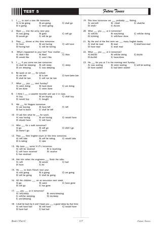 117
1. I ___ to start a new life tomorrow.
A) to be going B) am going C) shall go
D) is going E) were going
2. Mark ___ into the army next year.
A) was going B) goes C) will go
D) would go E) will be go
3. They ___ dinner at this time tomorrow.
A) have B) are having C) will have
D) having had E) will be having
4. -What’s happened to your hair? Your mother ___
A) didn’t like B) liked C) likes
D) would like E) won’t like
5. I ___ if you come too late tomorrow.
A) shall be sleeping B) will sleep C) sleep
D) am sleeping E) was sleeping
6. Be quick or we ___ for school.
A) are late B) is late C) have been late
D) shall be late E) will not be late
7. What ___ you ___ next Sunday?
A) were doing B) have done C) are doing
D) are done E) were done
8. I think I ___ a cassette recorder and use it in class.
A) buy B) am buying C) shall buy
D) would buy E) bought
9. We ___ for Niagara tomorrow.
A) are leaving B) have left C) left
D) had to leave E) shall be left
10. I’ll ask him what he ___ for lunch.
A) was having B) are having C) would have
D) should have E) will have
11. Who ___ for a walk tomorrow?
A) go B) will go C) didn’t go
D) doesn’t go E) went
12. They ___ their English exam at this time tomorrow.
A) will take B) will be taking C) would take
D) is taking E) take
13. My boss ___ some V.I.P’s tomorrow.
A) will be received B) is receiving
C) will have received D) receive
E) has received
14. Ask him when the engineers ___ finish the talks.
A) will B) would C) had
D) have E) do
15. He ___ to learn French next year.
A) was going B) is going C) are going
D) will be going E) shall be going
16. All the children ___ on an excursion next week.
A) go B) went C) have gone
D) will go E) has gone
17. ___ you ___ at 6 tomorrow?
A) will/sleep B) were/sleeping
C) will/be sleeping D) do/sleep
E) are/sleeping
18. I shall be back by 6 and I hope you ___ a good sleep by that time.
A) will have had B) will have C) would have
D) have had E) had had
TEST 5 Future Tenses
19. This time tomorrow we ___ probably ___ fishing.
A) are/will B) -/shall C) shall/be
D) shall/- E) do/are
20. What ___ you ___ at 6 tomorrow?
A) will/do B) was/doing C) will/be doing
D) is/doing E) will/have done
21. By the end of the first term we ___ many English books.
A) shall be read B) read C) shall have read
D) have read E) shall read
22. What ___ you ___ at 6 tomorrow?
A) did/do B) will/be doing C) do/do
D) do/did E) have/done
23. He ___ for you at 7 in the evening next Sunday.
A) was waiting B) were waiting C) will be waiting
D) have waited E) had been waited
Future Tenses
Book 1 Part C
 