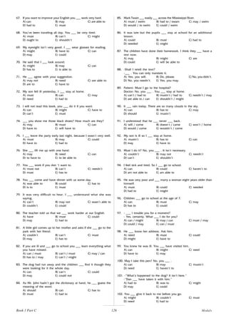 126
67. If you want to improve your English you ___ work very hard.
A) can B) may C) are able to
D) had to E) must
68. You’ve been traveling all day. You ___ be very tired.
A) must B) can’t C) might
D) ought to E) shouldn’t
69. My eyesight isn’t very good. I ___ wear glasses for reading.
A) might B) have to C) can
D) may E) could
70. He said that I ___ look around.
A) might B) may C) can
D) has to E) is able to
71. He ___ agree with your suggestion.
A) may not B) need C) are able to
D) are to E) have to
72. My son fell ill yesterday, I ___ stay at home.
A) must B) can C) may
D) need E) had to
73. I will not read this book, you ___ do it if you want.
A) can B) might C) have to
D) can’t E) must
74. ___ you show me those black shoes? How much are they?
A) may B) must C) can
D) have to E) will have to
75. I ___ leave the party early last night, because I wasn’t very well.
A) must B) may C) could
D) have to E) had to
76. She ___ lift me up with one hand.
A) may B) need C) can
D) to have to E) to be able to
77. You ___ work if you don ‘t want to.
A) must not B) can’t C) needn’t
D) must E) has to
78. You ___ come and have dinner with us some day.
A) was able to B) could C) has to
D) is to E) must
79. It was very difficult to hear. I ___ understand what she was
saying.
A) can’t B) may not C) wasn’t able to
D) couldn’t E) could
80. The teacher told us that we ___ work harder at our English.
A) have B) must C) could
D) may E) had to
81. A little girl comes up to her mother and asks if she ___ go to the
park with her friend.
A) couldn’t B) can’t C) must
D) may E) has to
82. If you are ill and ___ go to school you ___ learn everything what
you have missed.
A) can / must B) can’t / must C) may / can
D) has to / may E) can’t / might
83. The dog had run away and the children ___ find it though they
were looking for it the whole day.
A) can B) can’t C) could
D) may E) could not
84. As Mr. John hadn’t got the dictionary at hand, he ___ guess the
meaning of the word.
A) should B) can C) has to
D) must E) had to
85. Mark Twain ___ easily ___ across the Mississippi River.
A) must / swim B) had to / swam C) may / swim
D) would / to swim E) could / swim
86. It was late but the pupils ___ stay at school for an additional
lesson.
A) could B) must C) had to
D) needed E) might
87. The children have done their homework. I think they ___ have a
rest now.
A) may B) might C) are
D) could E) will be able to
88. -Shall I retell the text?
-___ . You can only translate it.
A) Yes, you will. B) Do, please. C) No, you didn’t.
D) No, you needn’t. E) Yes, you may.
89. Patient: Must I go to the hospital?
Doctor: No, you ___ . You ___ stay at home.
A) can’t / had to B) mustn’t / had to C) needn’t / may
D) are able to / can E) shouldn’t / might
90. It ___ rain today. There are so many clouds in the sky.
A) can B) has to C) may
D) should E) mustn’t
91. I understood that he ___ never ___ back.
A) will / come B) doesn’t / came C) won’t / home
D) would / come E) wouldn’t / come
92. My son is ill so I ___ stay at home.
A) mustn’t B) has to C) can
D) may E) have to
93. Must I do it? No, you ___ . It isn’t necessary.
A) couldn’t B) may not C) needn’t
D) can’t E) shouldn’t
94. I feel sick and tired. So I ___ go to school.
A) can B) could C) haven’t to
D) am not able to E) am able to
95. He was very poor and ___ marry a woman eight years older than
himself.
A) must B) could C) needed
D) had to E) might
96. Children ___ go to school at the age of 7.
A) can B) must C) may
D) has to E) could
97. - ___ I trouble you for a moment?
- Yes, certainly. What ___ I do for you?
A) can / might B) may / can C) must / may
D) could / may E) can / must
98. He ___ know her address. Ask him.
A) need B) must C) could
D) might E) have to
99. You knew he was ill. You ___ have visited him.
A) can B) might C) need
D) have to E) may
100. May I take this pen? No, you ___ .
A) can B) may C) mustn’t
D) need E) haven’t to
101. -”What’s happened to the dog? It isn’t here.”
-”Dan ___ have taken it with him.”
A) had to B) was to C) might
D) may E) could
102. You ___ give it back to me before you go.
A) might B) couldn’t C) must
D) need E) had to
Book 1 Part C Modals
 
