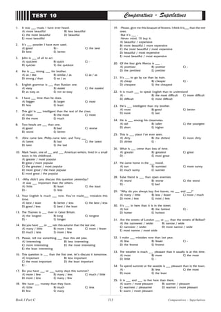 133
1. It was ___ music I have ever heard.
A) more beautiful B) less beautiful
C) the most beautiful D) beautiful
E) most beautiful
2. It’s ___ powder I have ever used.
A) good B) - C) the best
D) best E) better
3. John is ___ of all to act.
A) quickest B) quick C) -
D) quicker E) the quickest
4. He is ___ strong ___ his brother.
A) as / like B) similar / as C) as / as
D) strong / than E) so / as
5. English grammar is ___ than Russian one.
A) easy B) easier C) the easiest
D) as easy as E) not so easy
6. I have ___ time than he does.
A) bigger B) larger C) most
D) less E) least
7. This girl is ___ intelligent than the rest of the class.
A) most B) the most C) more
D) the more E) much
8. Two heads are ___ than one.
A) good B) bad C) worse
D) worst E) better
9. Alice came late, Philip came later, and Tony ___
A) latest B) last C) the latest
D) later E) the last
10. Mark Twain, one of ___ and ___ American writers, lived in a small
town in his childhood.
A) greater / most popular
B) great / more popular
C) the greatest / most popular
D) more great / the most popular
E) most great / the popular
11. -Why didn’t you discuss this question yesterday?
-It was ___ important than the others.
A) little B) least C) the least
D) - E) less
12. Your English is much ___ now. You’ve made___ mistakes this
time.
A) best / least B) better / less C) the best / less
D) good / less E) best / the least
13. The Thames is ___ river in Great Britain.
A) the longest B) long C) longest
D) - E) longer
14. Do you have ___ or ___ rain this autumn than the last one.
A) many / little B) more / less C) more / fewer
D) much / less E) more / few
15. Please, tell me something ___ than this old joke.
A) interesting B) less interesting
C) more interesting D) the most interesting
E) the least interesting
16. This question is ___ than the first one, let’s discuss it tomorrow.
A) important B) less important
C) the most important D) the least important
E) -
17. Do you have ___ or ___ sunny days this summer?
A) more / few B) many / less C) much / little
D) more / less E) many / few
18. We have ___ money than they have.
A) little B) much C) less
D) few E) many
TEST 10 Comparatives - Superlatives
19. -Please, give me this bouquet of flowers. I think it is___ than the rest
ones.
-But it’s ___ .
-Never mind. I’ll buy it.
A) beautiful / expensive
B) more beautiful / more expensive
C) the most beautiful / most expensive
D) beautiful / most expensive
E) most beautiful / most expensive
20. Of the four girls Marcia is ___ .
A) prettiest B) prettier C) -
D) the prettiest E) prettier
21. It’s ___ to go by car than by train.
A) cheap B) cheaper C) -
D) cheapest E) the cheapest
22. It is much ___ to speak English than to understand
A) - B) the most difficult C) more difficult
D) difficult E) most difficult
23. He’s ___ intelligent than my brother.
A) most B) good C) better
D) more E) last
24. He is ___ among his classmates.
A) old B) taller C) the youngest
D) short E) higher
25. This is ___ place I’ve ever seen.
A) dirty B) the dirtiest C) more dirty
D) dirtier E) -
26. What is ___ crime than loss of time.
A) greater B) greatest C) great
D) - E) most great
27. He came home in the ___ mood.
A) sun B) sunniest C) more sunny
D) much sunny E) sunnier
28. False friend is ___ than open enemies.
A) worst B) worse C) the worst
D) - E) bad
29. “Why do you always buy five loaves, no ___ and ___?”
A) many / little B) less / fewer C) more / much
D) more / less E) most / less
30. It’s ___ in here than it is in the street.
A) hot B) the hottest C) -
D) hotter E) hottest
31. Are the streets of London ___ or ___ than the streets of Belfast?
A) the narrowest / wider B) narrow / wide
C) narrower / wider D) more narrow / wide
E) most narrow / most wide
32. I make ___ mistakes now than last year.
A) few B) fewer C) -
D) the fewest E) fewest
33. The weather is much ___ pleasant than it usually is at this time.
A) most B) more C) the most
D) little E) -
34. To spend summer at the seaside is ___ pleasant than in the town.
A) - B) less C) the most
D) more E) the least
35. It is ___ and ___ to live here than there.
A) warm / most pleasant B) warmer / pleasant
C) warmest / pleasanter D) warmer / more pleasant
E) warm / more pleasant
Comparatives - Superlatives
Book 1 Part C
 