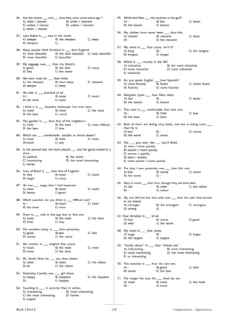 134
36. Are the streets ___ and ___ than they were some years ago ?
A) wide / cleaner B) wider / cleanest
C) widest / cleaner D) widest / cleanest
E) wider / cleaner
37. Lake Baikal is ___ lake in the world.
A) deeper B) the deepest C) deep
D) deepest E) -
38. Many people think Scotland is ___ than England.
A) most beautiful B) the least beautiful C) least beautiful
D) more beautiful E) beautiful
39. My luggage was ___ than my friend’s.
A) good B) the best C) many
D) less E) the worst
40. Her love must be ___ than mine.
A) the deepest B) most deep C) deepest
D) deeper E) deep
41. His plan is ___ practical of all.
A) - B) more C) much
D) the most E) most
42. I think it is ___ beautiful landscape I’ve ever seen.
A) more B) more C) the most
D) the best E) worst
43. Our garden is ___ than that of the neighbor’s.
A) little B) the least C) most difficult
D) the best E) less
44. Which are ___ comfortable, sandals or tennis shoes?
A) most B) little C) more
D) much E) any
45. In the second half, the team played ___ and the game ended in a
draw.
A) earliest B) the worst
C) interesting D) the most interesting
E) worse
46. Area of Brazil is ___ than that of England.
A) less B) most C) much
D) larger E) many
47. He was ___ angry than I had expected.
A) most B) more C) much
D) better E) good
48. Which question do you think is ___ difficult one?
A) - B) much C) more
D) the most E) most
49. There is ___ milk in this jug than in that one.
A) most B) the most C) the least
D) little E) less
50. The weather today is ___ than yesterday.
A) good B) bad C) fine
D) worse E) the worst
51. Her version is ___ original than yours.
A) much B) the most C) more
D) many E) the least
52. Mr. Smith liked his ___ son than others.
A) older B) elder C) the oldest
D) all E) the eldest
53. Yesterday Camilla was ___ girl there.
A) happy B) happiest C) the happiest
D) - E) happier
54. Traveling is ___ in summer than in winter.
A) interesting B) more interesting
C) the most interesting D) farther
E) largest
55. Which bird flies ___, the swallow or the gull?
A) - B) fast C) faster
D) the fastest E) fastest
56. My clothes have never been ___ than this.
A) cleaner B) cleanest C) clean
D) - E) the cleanest
57. My dress is ___ than yours, isn’t it?
A) long B) - C) the longest
D) longest E) longer
58. Which is ___ country in the UK?
A) industrial B) the most industrial
C) more industrial D) most industrial
E) industrial
59. Do you speak English ___ than Spanish?
A) most fluently B) fluent C) rather fluent
D) fluently E) more fluently
60. Margaret types ___ than Mary does.
A) fast B) - C) faster
D) the fastest E) fastest
61. This chair is ___ comfortable than that one.
A) - B) little C) less
D) the least E) least
62. Both of them are skiing very badly, but she is skiing even ___
than he is.
A) bad B) - C) worse
D) the worst E) worst
63. The ___ you start, the ___ you’ll finish.
A) soon / more quickly
B) sooner / more quickly
C) sooner / quickly
D) soon / quickly
E) more sooner / more quickly
64. The play I saw yesterday was ___ than this one.
A) bad B) worse C) worst
D) the worst E) -
65. Mary is much ___ than Ann, though they are both alike.
A) tall B) taller C) the tallest
D) - E) tallest
66. My arm felt hot but that ache was ___ than the pain that burned
in my breast.
A) stronger B) the strongest C) strongest
D) strong E) -
67. Your dictation is ___ of all.
A) bad B) worse C) good
D) well E) the worst
68. My room is ___ than yours.
A) large B) - C) larger
D) the largest E) largest
69. “Family album” is ___ than “Follow me”.
A) interesting B) most interesting
C) more interesting D) the most interesting
E) as interesting
70. This exercise is ___ than the last one.
A) - B) good C) best
D) better E) the best
71. The longer the way the ___ tired we are.
A) most B) more C) the most
D) - E) much
Book 1 Part C Comparatives - Superlatives
 