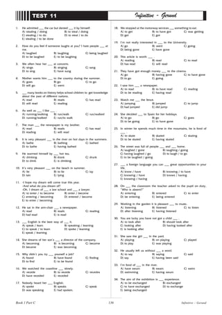 136
1. He admitted ___ the car but denied ___ it by himself.
A) stealing / doing B) to steal / doing
C) stealing / to do D) to steal / to do
E) stealing / to be done
2. How do you feel if someone laughs at you? I hate people ___ at
me.
A) laughed B) laughing C) being laughed
D) to be laughed E) to be laughing
3. We often hear her ___ at concerts.
A) sings B) singing C) sang
D) to sing E) have sung
4. Mother wants him ___ to the country during the summer.
A) goes B) go C) to go
D) will go E) went
5. ___ many books on history helps school children to get knowledge
about the past of different nations.
A) read B) reads C) has read
D) will read E) reading
6. As well as ___ I like ___ .
A) running/walking B) run/walk C) run/walked
D) running/walked E) run/to walk
7. The man ___ the newspaper is my brother.
A) read B) reads C) has read
D) reading E) will read
8. It is very pleasant ___ in the river on hot days in the summers.
A) bathe B) bathing C) bathed
D) to bathe E) having bathed
9. He warmed himself by ___ hot tea.
A) drinking B) drank C) drunk
D) to drink E) is drinking
10. It’s very pleasant ___ on the beach in summer.
A) lie B) to lie C) lay
D) lain E) lying
11. -I hope my dream will come true this year.
-And what do you dream of?
-Oh, I dream of ___ a law school and ___ a lawyer.
A) to enter / to become B) enter / become
C) entering / becoming D) entered / become
E) to enter / becoming
12. He sat in the arm-chair ___ a newspaper.
A) read B) reads C) reading
D) had read E) is read
13. ___ English is the best way of ___ it.
A) speak / learn B) speaking / learning
C) to speak / to learn D) spoke / learning
E) speak / learning
14. She dreams of her son’s ___ a director of the company.
A) becoming B) is becoming C) become
D) became E) was becoming
15. Why didn’t you try ___ yourself a job?
A) found B) have found C) finding
D) to find E) to be found
16. We watched the coastline ___ slowly.
A) recede B) to recede C) recedes
D) have receded E) receded
17. Nobody heard her ___ English.
A) spoke B) speaks C) speak
D) was speaking E) had spoken.
TEST 11 Infinitive - Gerund
18. We stopped at the motorway services ___ something to eat.
A) to get B) to have got C) was getting
D) get E) got
19. I’m not really interested in ___ to the University.
A) go B) went C) going
D) being gone E) have gone
20. This article is worth ___ .
A) reading B) read C) to read
D) has read E) will read
21. They have got enough money ___ to the cinema.
A) go B) having gone C) to have gone
D) to go E) going
22. I saw him ___ a newspaper.
A) to read B) to have read C) reading
D) to be reading E) having read
23. Watch me ___ the fence.
A) jumping B) jumped C) to jump
D) had jumped E) did jump
24. She decided ___ to Spain for her holidays.
A) to go B) go C) goes
D) to be going E) to have gone
25. In winter he spends much time in the mountains, he is fond of
___ .
A) to skate B) skated C) skating
D) to be skated E) having skated
26. The street was full of people ___ and ___ home.
A) laughed / gone B) laughing / going
C) having laughed / go D) to laugh / to go
E) to be laughed / going
27. ___ a foreign language you can ___ great opportunities in your
life.
A) know / have B) knowing / to have
C) knowing / have D) knows / having
E) knowing / having
28. On ___ the classroom the teacher asked to the pupil on duty,
“Who is absent?”
A) entering B) entered C) to enter
D) be entering E) being entered
29. Working in the garden it is pleasant ___ to music.
A) listening B) listened C) to listen
D) after listening E) having listened
30. You are lucky you have not got a child ___ .
A) to look after B) should look after
C) looking after D) having looked after
E) is looking after
31. She saw the girl ___ in the yard.
A) playing B) on playing C) played
D) to play E) was playing
32. He usually left us without ___ a word.
A) to say B) saying C) said
D) say E) having been said
33. I’m fond of ___ in the river.
A) have swum B) swam C) swim
D) swimming E) having swum
34. The aim of the exhibition is ___ experience.
A) to be exchanged B) exchanged
C) to have exchanged D) to exchange
E) being exchanged
Book 1 Part C Infinitive - Gerund
 