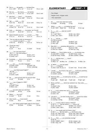 11
59. Tom is _____ the garden _____ his friend Sam.
A) in / with B) in / of C) at / of D) on / with
60. She was _____ the cinema _____ her brother.
A) in / in B) on / of C) at / with D) of / with
61. John lives _____ home _____ his parents.
A) in / with B) at / with C) at / of D) on / with
62. I go _____ work _____ bus.
A) to / by B) at / on C) to / with D) by / to
63. I work _____ 6 a.m. _____ 6 p.m.
A) from / to B) to / at C) at / at D) at / until
64. Look _____ this photo _____ my brother. Isn’t he tall?
A) at / of B) of / on C) in / in D) in / at
65. Queen Elizabeth was born _____ London _____ 1926.
A) at / in B) of / on C) in / in D) on / in
66. “ Can you help me with my homework ?”
“_____ course I can; give it _____ me.”
A) Of / for B) Of / to C) It / at D) For / of
67. “Could she cook?”
“Yes, she _____”
A) can B) is C) could D) was
68. “_____ you cook Italian food?”
“No, I _____ but I love eating it.”
A) Are / am not B) Can / can’t
C) Could / can’t D) Can’t / can
69. Everybody _____ drive a car in my family.
A) was B) can C) is D) are
70. _____ you _____ any other languages?
A) Could / know B) Could / use
C) Can / speak D) Can / speaking
71. “ _____ your friend speak English?”
“No, she _____ .”
A) Is / isn’t B) Can / can’t
C) Could / could D) Can/can
72. He _____ paint pictures when he was just three.
A) can B) could C) is D) are
73. “_____ you in England in 1999?”
“Yes, I _____ .”
A) Could / could B) Are / am
C) Were / was D) Was / were
74. _____ you swim when you were five?
A) Could B) Can C) Do D) Are
75. Where _____ you now?
A) were B) do C) are D) is
76. What month _____ it last month?
A) was B) is C) were D) did
77. _____ your teacher speak English when he was seven?
A) Can B) Could C) Does D) Are
1. He _____ some new shoes last month.
A) bought B) buying C) buy D) buys
2. Where _____ you _____ on holiday last year?
A) did / went B) go / did C) did / go D) do / go
3. A: _____ you _____ Jane last month?
B: No, I _____ .
A) * / saw / didn’t B) Did / see / didn’t
C) Did / saw / didn’t D) Did / see / did
4. A: _____ did she _____ a job?
B: In the car factory.
A) When / get B) Where / got
C) Who / get D) Where / get
5. Max didn’t _____ yesterday afternoon; he _____ at home.
A) go out / stayed B) go out / stay
C) went out / stayed D) went out / stay
6. Geoffrey _____ French before, but he _____ at university now.
A) study didn’t / studies B) didn’t study / study
C) did not study / studies D) didn’t studied / studies
7. A: _____ did they have _____ lunch?
B: Soup & fish.
A) What / on B) What / for C) Where / in D) Who / for
8. A: Where _____ you last week?
B: I _____ in Alabama.
A) were / were B) was / is C) were / was D) was / were
9. I usually _____ for 6 hours a day, but I _____ for 8 hours yesterday.
A) work / worked B) works / worked
C) worked / worked D) work / work
10. Rosemary often _____ to work by bus, but she _____ to work by taxi
yesterday.
A) got / get B) gets / got C) get / got D) got / got
11. Bonny and Nick _____ tennis last weekend, but they rarely _____
tennis.
A) played / play B) play / play
C) play / plays D) play / played
12. It _____ a lot in winter here, but it _____ last year.
A) snows / rains B) snowed / rained
C) snow / rain D) snows / rained
13. Last year it _____ for three months, but it _____ just for two weeks.
A) snows / rains B) snowed / rained
C) snowing / raining D) snow / raining
14. A: _____ it snow a little in winter in Holland?
B: Yes, it _____ . But last winter it _____ snow at all.
A) Do / do / didn’t B) Does / do / doesn’t
C) Does / does / didn’t D) Do / does / don’t
15. A: _____ you usually work for 8 hours a day?
B: Yes, I _____ . But last week I _____ for 8 hours a day.
A) Do / do / didn’t work B) Do / did / didn’t worked
C) Did / did / don’t work D) Do / did / don’t work
16. A: _____ Alex _____ you yesterday evening?
B: No, he _____ .
A) Did / helped / didn’t B) Did / helped / did
C) Did / help / did D) Did / help / didn’t
- Past Simple
- Regular verbs, irregular verbs
- Time expressions
TEST - 7
ELEMENTARY
Book 1 Part A Elementary Test 7
 