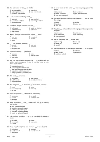 141
50. You can’t come in. She ___ for the TV.
A) is interviewed B) interviews
C) is being interviewed D) was interviewed
E) has been interviewed
51. I had an unpleasant feeling that I ___ .
A) watched B) was watched
C) have been watched D) was being watched
E) will be watched
52. He’ll finish the job tomorrow. The job ___
A) is finished B) would be finished
C) will be finished D) will finish
E) was finished
53. After a thorough examination the patient ___ home.
A) was sent B) were sent
C) are sent D) to send
E) sends
54. I ___ for shopping yesterday.
A) is sent B) was sent
C) am sent D) are sent
E) has been sent
55. How much money ___ yesterday?
A) is stolen B) stole
C) will steal D) will be stolen
E) was stolen
56. Ron Glib is a successful journalist. He ___ a big salary and his
articles ___ in newspaper. He ___ all over the world to write
about world events.
A) pays/publish/sends
B) paid/are published/isn’t sent
C) was paid/published/shall be sent
D) is paid/are published/is sent
E) will play/weren’t published/sent
57. This work ___ tomorrow.
A) is finished B) was finished
C) had finished D) have been finished
E) will be finished
58. The delegation ___ at the station by the students yesterday.
A) meet B) is met
C) have been met D) was met
E) are met
59. Today acupuncture ___ effectively in our country.
A) were used B) are used
C) is used D) has been used
E) had used
60. Some scrap metal ___ and ___ in the school yard by the evening
last Sunday.
A) was gathered/heaped
B) has been gathered/heaped
C) will be gathered/heaped
D) had been gathered/heaped
E) would be gathered/heaped
61. The first coins in America ___ in 1752. They were not regular in
shape.
A) are made B) made
C) were made D) was made
E) is made
62. Many magnificent palaces and museums ___ in our city lately.
A) have built B) has built
C) has been built D) have been built
E) were built
63. A lot of books by this writer ___ into many languages of the
world.
A) translated B) is translated
C) were translated D) has been translated
E) had been translated
64. The great English scientist Isaac Newton ___ not far from
Cambridge.
A) born B) is born
C) are born D) were born
E) was born
65. May Day ___ in Great Britain with singing and dancing round a
Maypole.
A) celebrate B) celebrated
C) is celebrated D) is celebrating
E) has celebrated
66. He ate everything that ___ on the table.
A) is leaving B) was left
C) were left D) is left
E) are left
67. He made a rush at the door without realizing it ___ by me earlier.
A) locks B) is locked
C) was locked D) am locking
E) had been locked
Passive voice
Book 1 Part C
 