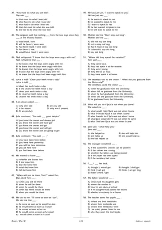 144
39. “You must do what you are told”.
She said ___ .
A) that must do what I was told
B) what have to do what I was told
C) what had to do what I was told
D) that she must do what she was told
E) she had to do what she was told
40. The sergeant said that nothing ___ from the two boys since they
___ at the Victoria Station.
A) was heard / saw
B) will be heard / were seen
C) had been heard / were seen
D) had heard / saw
E) would have heard / were seen
41. Nick whispered: “I know that the boys were angry with me”.
Nick whispered that ___ .
A) he knows that the boys were angry with me
B) he knew that the boys were angry with him
C) he knows that the boys were angry with him
D) I know that the boys were angry with me
E) he knew that the boys had been angry with him
42. Alice is told: “Clean your teeth twice a day!”
Alice is told ___
A) clean her teeth twice a day
B) if she cleans her teeth twice a day
C) clean your teeth twice a day
D) to clean her teeth twice a day
E) cleaned her teeth twice a day
43. I am always asked ___ .
A) why am I late B) are you late
C) is he absent D) why was I present
E) if I am on duty
44. Julia continued, “You said ___ good service.”
A) you knew the owner and always got
B) you know the owner and have got
C) you know the owner and get
D) you know the owner and will get
E) you know the owner and are going to get
45. Julia continued, “You said ___ .”
A) you have been here before
B) you were here yesterday
C) you will be here tomorrow
D) you are here now
E) you had been here before
46. He wanted to know ___ .
A) whether she knows him
B) if she knew him
C) that she knew him
D) what she knew him
E) did she know him
47. “When will you be there, Tom?” asked Dan.
Dan asked Tom ___ .
A) when you will be there
B) when he will be there
C) when he would be there
D) when his friend would be there
E) when you would be there
48. He said to me: “I’ll come as soon as I can”.
He told me that ___ .
A) he came as soon as he would be able
B) he would come as soon as I could
C) he comes as soon as he can
D) he would come as soon as he could
E) I would come as soon as I could
49. He has just said, “I want to speak to you”.
He has just said ___ .
A) he wants to speak to me
B) he wanted to speak to me
C) I want to speak to her
D) he had wanted to speak to me
E) he will want to speak to me
50. Mother told me “Don’t stay out long’’.
Mother told me ___ .
A) did not stay out long
B) not to stay out long
C) that I mustn’t stay out long
D) I shouldn’t stay out long
E) stay out long
51. “Where did they spend the vacation?”
Tom said ___ .
A) they came back.
B) they had spent it at the seaside.
C) they were young.
D) they left for an hour.
E) they have spent it at home.
52. The secretary said to the visitor: “ When did you graduate from
the University?”
The secretary asked the visitor ___ .
A) when he graduates from the University.
B) when did he graduate from the University.
C) when he had graduated from the University.
D) when did she graduate from the University.
E) he graduated from the University.
53. What will you do if Jack is out when you come?
She asked me ___ .
A) what would I do if Jack was out when I came
B) what I will do if Jack is out when I come
C) what I would do if Jack was out when I came
D) what Jack would do if I was out when he came
E) what I will do if Jack was out when I came
54. Jane said, “I shall help you.”
Jane said ___ .
A) she helped us B) she will help him
C) she helps us D) she would help us
E) she had helped us
55. The manager wondered ___ .
A) if the customers’ answer can be positive
B) if the visitors are coming
C) whether the letters are being posted
D) if the paper has been typed
E) if the secretary had come
56. I ___ I ___ her back.
A) thought / would get B) thought / shall get
C) think / had got D) thinks / am get ting
E) doesn’t think / get
57. The father wondered ___ .
A) what mark his daughter gets
B) where the mother is
C) how his son does at school
D) if his daughter had passed her exams
E) whether everybody is at home
58. The teacher asked her pupils ___ .
A) where are their textbooks
B) where their textbooks are
C) where their textbooks were
D) be quiet, please, listen to me
E) why they open the text books
Book 1 Part C Indirect speech
 