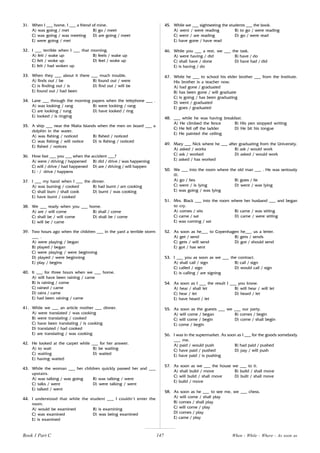 147
31. When I ___ home, I ___ a friend of mine.
A) was going / met B) go / meet
C) was going / was meeting D) are going / meet
E) were going / met
32. I ___ terrible when I ___ that morning.
A) felt / wake up B) feels / wake up
C) felt / woke up D) feel / woke up
E) felt / had woken up
33. When they ___ about it there ___ much trouble.
A) finds out / be B) found out / were
C) is finding out / is D) find out / will be
E) found out / had been
34. Lane ___ through the morning papers when the telephone ___ .
A) was looking / rang B) were looking / rang
C) are looking / rung D) have looked / ring
E) looked / is ringing
35. A ship ___ near the Malta Islands when the men on board ___ a
dolphin in the water.
A) was fishing / noticed B) fished / noticed
C) was fishing / will notice D) is fishing / noticed
E) fished / notices
36. How fast ___ you ___ when the accident ___?
A) were / driving / happened B) did / drive / was happening
C) will / drive / had happened D) are / driving / will happen
E) - / drive / happens
37. I ___ my hand when I ___ the dinner.
A) was burning / cooked B) had burnt / am cooking
C) shall burn / shall cook D) burnt / was cooking
E) have burnt / cooked
38. We ___ ready when you ___ home.
A) are / will come B) shall / come
C) shall be / will come D) shall be / come
E) will be / came
39. Two hours ago when the children ___ in the yard a terrible storm
___ .
A) were playing / began
B) played / began
C) were playing / were beginning
D) played / were beginning
E) play / begins
40. It ___ for three hours when we ___ home.
A) will have been raining / came
B) is raining / come
C) rained / came
D) rains / came
E) had been raining / came
41. While we ___ an article mother ___ dinner.
A) were translated / was cooking
B) were translating / cooked
C) have been translating / is cooking
D) translated / had cooked
E) are translating / was cooking
42. He looked at the carpet while ___ for her answer.
A) to wait B) be waiting
C) waiting D) waited
E) having waited
43. While the woman ___ her children quickly passed her and ___
upstairs.
A) was talking / was going B) was talking / went
C) talks / went D) were talking / went
E) talked / went
44. I understood that while the student ___ I couldn’t enter the
room.
A) would be examined B) is examining
C) was examined D) was being examined
E) is examined
45. While we ___ sightseeing the students ___ the book.
A) went / were reading B) to go / were reading
C) went / are reading D) go / were read
E) have gone / have read
46. While you ___ a rest, we ___ the task.
A) were having / did B) have / do
C) shall have / done D) have had / did
E) is having / do
47. While he ___ to school his elder brother ___ from the Institute.
His brother is a teacher now.
A) had gone / graduated
B) has been gone / will graduate
C) is going / has been graduating
D) went / graduated
E) goes / graduated
48. ___ while he was having breakfast.
A) He climbed the fence B) His pen stopped writing
C) He fell off the ladder D) He bit his tongue
E) He painted the ceiling
49. Mary ___ Nick where he ___ after graduating from the University.
A) asked / works B) ask / would work
C) ask / worked D) asked / would work
E) asked / has worked
50. We ___ into the room where the old man ___ . He was seriously
ill.
A) go / lies B) goes / lie
C) went / is lying D) went / was lying
E) was going / was lying
51. Mrs. Black ___ into the room where her husband ___ and began
to cry.
A) comes / sits B) came / was sitting
C) came / sat D) came / were sitting
E) was coming / sat
52. As soon as he___ to Copenhagen he___ us a letter.
A) get / send B) gets / sends
C) gets / will send D) got / should send
E) got / has sent
53. I ___ you as soon as we ___ the contract.
A) shall call / sign B) call / sign
C) called / sign D) would call / sign
E) is calling / are signing
54. As soon as I ___ the result I ___ you know.
A) hear / shall let B) will hear / will let
C) hear / let D) heard / let
E) have heard / let
55. As soon as the guests ___ we ___ our party.
A) will come / began B) comes / begin
C) will come / begin D) come / shall begin
E) come / begin
56. I was in the supermarket. As soon as I ___ for the goods somebody
___ me.
A) paid / would push B) had paid / pushed
C) have paid / pushed D) pay / will push
E) have paid / is pushing
57. As soon as we ___ the house we ___ to it.
A) shall build / move B) build / shall move
C) will build / shall move D) built / shall move
E) build / move
58. As soon as he ___ to see me, we ___ chess.
A) will come / shall play
B) comes / shall play
C) will come / play
D) comes / play
E) came / play
When - While - Where - As soon as
Book 1 Part C
 