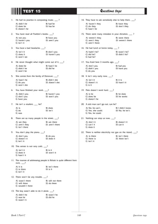 148
1. He had no practice in composing music, ___ ?
A) didn’t he B) had he
C) does he D) has he
E) doesn’t he
2. You have read all Pushkin’s books, ___?
A) not you B) have you
C) haven’t you D) aren’t you
E) isn’t it
3. You have a bad headache, ___?
A) isn’t it B) don’t you
C) does it D) haven’t you
E) won’t we
4. He never thought what might come out of it, ___?
A) does he B) hasn’t he
C) didn’t he D) did he
E) won’t he
5. She comes from the family of Donovan, ___?
A) hasn’t he B) didn’t she
C) do you D) doesn’t she
E) won’t she
6. You have finished your work, ___?
A) didn’t you B) haven’t you
C) don’t you D) won’t you
E) have you
7. He isn’t a student, ___ he?
A) is B) does
C) do D) isn’t
E) was
8. There are so many people in the street, ___?
A) are they B) are there
C) aren’t they D) aren’t there
E) isn’t there
9. You don’t play the piano, ___?
A) don’t you B) do you
C) doesn’t it D) does it
E) isn’t it
10. This winter is not very cold, ___?
A) isn’t it B) is it
C) does it D) won’t it
E) hasn’t it
11. The manner of addressing people in Britain is quite different from
ours, ___?
A) it is B) isn’t there
C) is there D) is it
E) isn’t it
12. There won’t be any trouble, ___?
A) wasn’t there B) will not there
C) will there D) do there
E) wouldn’t there
13. The boy wasn’t able to do it alone, ___?
A) didn’t he B) wasn’t he
C) was he D) did he
E) wasn’t it
TEST 15 Questions tags
14. They have to ask somebody else to help them, ___?
A) haven’t they B) have they
C) do they D) don’t they
E) hasn’t he
15. There were many mistakes in your dictation, ___ ?
A) weren’t they B) were there
C) aren’t they D) weren’t there
E) aren’t there
16. He had lunch at home today, ___ ?
A) hadn’t he? B) wasn’t he?
C) did he? D) didn’t he?
E) had he?
17. You lived here 3 months ago, ___?
A) don’t you B) had you
C) didn’t you D) have you
E) do you
18. It isn’t very early now, ___?
A) isn’t it B) it is
C) doesn’t it D) hasn’t it
E) is it
19. Pete doesn’t work hard, ___?
A) is he B) he does
C) does he D) he works
E) doesn’t he
20. A sick man can’t go out, can he?
A) No, he can’t. B) I didn’t know.
C) Yes, she could. D) No, he isn’t.
E) Yes, he could.
21. Nothing can stop us now, ___?
A) don’t it B) doesn’t it
C) can’t it D) can it
E) does it
22. There is neither electricity nor gas on the island, ___?
A) is there B) isn’t there
C) there is D) there isn’t
E) isn’t it
Book 1 Part C Questions tags
 
