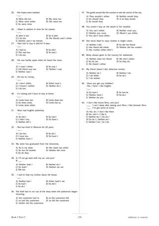 150
25. - Her hopes were realized.
- ___ .
A) Mine did too B) My were too
C) Mine were either D) Her were too
E) So were mine
26. - Albert is seldom in time for his classes.
- ___ .
A) John is too B) So is John
C) I do too D) His friends aren’t either
E) Neither aren’t his friends
27. - Alex had to stay in bed for 5 days.
- ___ .
A) I had to B) So did I
C) Pier had too D) So had I
E) I do too
28. - He was hardly upset when he heard the news.
- ___ .
A) I wasn’t either B) So was I
C) His friend was too D) Neither I was
E) Neither was I
29. - He has no money.
- ___ .
A) I don’t either. B) Either have I.
C) I haven’t neither. D) Neither do I.
E) I do too.
30. - It’s raining and I have to stay at home.
- ___ .
A) Linda have too. B) Linda does too.
C) So does Linda. D) Linda has so.
E) Linda does either.
31. - Brian had English yesterday.
- ___ .
A) So did I. B) So had I.
C) I didn’t too. D) So does I.
E) Neither did I.
32. - She has lived in Moscow for 20 years.
- ___ .
A) I do too. B) So do I.
C) I have too. D) So have I.
E) Neither have I.
33. My sister has graduated from the University.
A) So is my sister B) Her sister has either
C) So has his brother D) Neither did mine
E) So do they
34. A: I’ll not go back with my car, and you?
B: ___ .
A) Neither shall I B) Neither do I
C) So shall I D) Neither are we
E) Me too
35. - I had to help my mother about the house.
- ___ .
A) Neither had I B) Either hadn’t we
C) So had I D) So did I
E) So do I
36. The thief had to run out of the shop when the policeman began
shooting.
A) the customers had to B) so the customers did
C) so had the customers D) so did the customers
E) neither did the customers
37. The guide would like the tourists to see the centre of the city.
A) They wouldn’t either. B) Neither would they.
C) So should they. D) A so they would.
E) So would they.
38. You mustn’t stay on the beach in hot weather.
A) You can’t either. B) Neither must you.
C) Neither you must. D) Mustn’t you either.
E) You don’t have either.
39. She never liked to wear clothes in bright colors.
A) Neither I did. B) So did her friend.
C) Her friend did either. D) Neither did her mother.
E) Her mother either didn’t.
40. Betsy always goes to the country for weekends.
A) Neither does her friend. B) We don’t either.
C) So do we. D) So they do.
E) He doesn’t either.
41. My friend doesn’t like detective stories.
A) Neither do I. B) Neither I do.
C) I do either. D) So do I.
E) I do neither.
42. -Have you got any hobbies?
-Yes, I have. I like English.
-___ .
A) So have I B) So has he
C) Neither have I D) So do I
E) Neither do you
43. -I don’t like horror films, and you?
-___ . I can’t sleep after seeing such films. I like fantastic films.
-___ . I’ve got some at home.
A) Yes, do / I don’t like them
B) No, don’t / I like it
C) Neither do I / So do I
D) So do I / Neither do I
E) Neither I do / So I do
Book 1 Part C Additions to remarks
 