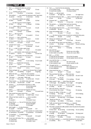 153
TEST 2
1. Tom _____ already left when you arrived.
A) he B) just C) had D) was
2. I _____ working until you came.
A) am B) will be C) had been D) won’t
3. The landlord _____ just rented the apartment when I got there.
A) almost B) have C) had been D) had
4. _____ they rented it before you called?
A) How B) Who C) Did D) Had
5. _____ you like to go the movies tonight?
A) How B) Had C) Would D) Why
6. I _____ rather study in the library..
A) would B) can C) much D) will
7. _____ it be possible to go next week?
A) Can B) How C) Rather D) May
8. No, I ____ like to go then.
A) can’t B) can C) wouldn’t D) not
9. If my car _____ start, I will be late.
A) didn’t B) doesn’t C) don’t D) did
10. If Anita doesn’t hurry, she _____ be able to finish.
A) won’t B) would C) can D) can’t
11. Leonard won’t come _____ it rains tomorrow.
A) will B) if C) because D) and
12. If I _____ a chef, I’d make a great meal.
A) was B) were C) am D) cooked
13. If it _____ cold outside, Linda would go to the beach.
A) weren’t B) isn’t C) wasn’t D) won’t be
14. Jim ______ study harder if he had more time.
A) will B) won’t C) were D) would
15. Many cameras _____ in Japan.
A) made B) here C) are making D) are made
16. Watson _____ needed here tomorrow.
A) not B) isn’t C) was D) aren’t
17. The computer _____ guaranteed by the company.
A) is B) are C) it’s D) aren’t
18. These packages are _____ special care because they’re fragile.
A) give B) needing C) given D) giving
19. When the door _____, Frank was very surprised.
A) opens B) is opened C) was opened D) shuts
20. “The letter _____ last week,” Helen said.
A) is sent B) was sent C) will be sent D) sent
21. These houses _____ by settlers many years ago.
A) are maid B) were built C) built D) made
22. America _____ by Christopher Columbus in 1492.
A) was here B) was discovered
C) found D) had ships
23. Wilma ______ called if she had forgotten her keys.
A) had B) would C) found D) would have
24. They would have gone home if we ______ here.
A) aren’t B) won’t be C) hadn’t been D) are
25. If Bruce had been careful, he _____ had an accident.
A) has B) have
C) wouldn’t D) wouldn’t have
26. Would Bruce _____ his car if he had driven slowly?
A) damage B) had damaged
C) have damaged D) damaged
27. Janet taught _____ to play the piano.
A) myself B) herself C) yourself D) I
28. The Nelsons enjoyed _____ on their vacation on a lonely island.
A) themselves B) yourself C) yourselves D) ourselves
29. I’m teaching _____ to speak English.
A) himself B) us C) yourself D) myself
30. It was very cold today. You _____ your sweater.
A) could wear B) should have worn
C) should wear D) couldn’t worn
31. Tom _____ more for the test yesterday.
A) can always study B) will be able to study
C) could have studied D) always studied
32. Ronald _____ left last week.
A) should B) might not C) have D) might have
33. By 5:30 this afternoon, Bob _____ been at work for eight hours.
A) has B) will C) have D) will have
34. Everyone will _____ lunch by 2:30.
A) be B) eat for C) have had D) had have
35. The painters _____ finished their work by tomorrow.
A) have B) will have C) won’t be D) were
36. The package should be here _____ ten o’clock tomorrow.
A) delivered B) sent C) by D) by mail
37. Susan will probably work ______ six.
A) for B) under C) until D) by
38. _____ the time our boss is sixty, he will have worked for forty years.
A) When B) Until C) Over D) By
39. Always put medicine away after _____ it.
A) taking B) took C) you took D) you’re
40. You should always check your tires before _____ your car.
A) drive B) driving C) you drove D) you’re driving
41. Are you interested in ______ a watch?
A) by B) for C) buying D) to buy
42. Joan said that _____ .
A) I’m at my office B) she was at her office
C) she’s been at my office D) you are at your office
43. Jack _____ to Tom.
A) says that he had spoken B) say that he speaks
C) said that he had spoken D) had spoken that he will say
44. Lucy told him that _____ to you.
A) she wants talk B) I want to talk
C) she wanted to talk D) you wanted to talk
45. I thought that he _____ something for me.
A) was supposed to do B) is supposed to do
C) was supposed D) is supposed to
46. Carlos heard that you _____ in town.
A) are B) been C) were D) gone
47. They promised that they _____ Mike next year.
A) visit B) will visit C) would visit D) won’t visit
48. I don’t mind _____ for you.
A) to wait B) waiting C) to waiting D) wait
49. Betty couldn’t help ____ when Oscar fell down.
A) the laugh B) at laughing C) to laugh D) laughing
50. The old man can’t stand _____ the bus to work.
A) riding B) ride C) the ride D) sitting
51. Don’t be nervous. I want you _____ .
A) not nervous B) to relax C) relax D) relaxing
52. Excuse me, officer. I’d like you _____ me.
A) helping B) to help C) help D) for helping
53. The instructor wants us _____ for the test.
A) student B) study hard C) to prepare D) writing
54. “Would you like me _____ ?” he asked.
A) dancing B) a dance C) to dance D) dance
55. Traffic was bad because the highway _____ repaired.
A) will be B) is C) was being D) being
56. They didn’t consider the traffic problem when the plans for the project
_____ made last year.
A) have been B) was being C) were being D) are carefully
57. The English test _____ yesterday.
A) being B) was given C) being here D) being hard
58. Jean has _____ paid a good salary.
A) earned B) being C) been D) been earning
59. Mr. Bond’s suitcase _____ examined already by the customs officer.
A) carefully B) is C) has D) has been
Test 2
Book 1 Part D
 