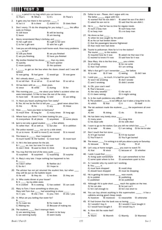 155
TEST 3
1. _____ a pencil in my bag which you can borrow.
A) That’s B) What’s C) It’s D) There’s
2. It gets very hot there in the summer, _____ ?
A) isn’t it B) is there C) doesn’t it D) does there
3. Don’t worry, I’ll do the shopping for you today; I _____ the office
early on Fridays.
A) will leave B) will be leaving
C) leave D) am leaving
4. Henry remembered Mary’s birthday and _____ .
A) her a gift sent B) a gift to her sent
C) to her a gift sent D) sent her a gift
5. I see you are still doing your math home-work. How many problems
_____ so far?
A) will you finish B) are you finished
C) are you finishing D) have you finished
6. My brother finished his dinner _____ than my sister.
A) quickly B) much quicker
C) more quickly D) the quickest
7. I ______ to get on the bus when the doors closed and I was left
behind.
A) was going B) had gone C) would go D) was gone
8. He’s already about _____ his father.
A) so tall than B) as tall as C) as tall than D) so tall as
9. Ali has been with us _____ three years.
A) since B) while C) during D) for
10. This morning you _____ me about your father’s accident when we
were interrupted. I’d like to hear the rest of the story.
A) have told B) were telling C) told D) are telling
11. A: Have you heard anything from Tom lately?
B: Yes, let me be the first to tell you ______ good news about him.
A) the B) his C) any D) these
12. How _____ have you been to Germany?
A) much time B) long for C) many times D) long ago
13. Where have you been? I’ve been looking for you _____ .
A) everywhere B) all pieces C) anywhere D) some places
14. Jack is not only a good student _____ a fine athlete.
A) rather than B) as well as C) but also D) in addition
15. The police wanted _____ our car to a side street.
A) us to move B) well to move C) we moved D) is moved
16. This lesson is ______ than I expected.
A) much harder B) the hardest C) most hard D) more hard
17. A: He’s the best person for the job.
B: I _____ so, too; but now I’m not sure
A) don’t think B) used to think C) think D) am thinking
18. You may find the end of the story quite _____ .
A) surprised B) surprised C) surprising D) surprise
19. A: Mary’s very late. I hope nothing has happened to her.
B: ______
A) I don’t either B) Neither do I
C) So do I D) I hope to
20. The advisor has not yet returned the student lists, but when ____
they will be put on the bulletin board.
A) he will B) they do C) he does D) they are
21. A: Who cooks dinner at your house?
B: It _____ by my elder sister.
A) is cooked B) is cooking C) has cooked D) can cook
22. Mary to Tom: I have something to show you.
Mary told Tom that _____ had something to show _____ .
A) I / you B) she / him C) you / him D) she / you
23. A: What are you boiling that water for?
B: ______ .
A) To make tea B) For make tea
C) Making tea D) Because of making tea
24. The students _____ Don’t interrupt them.
A) are seeming busy B) seem to be busy
C) are seeming busily D) seem busily
25. Father to son : Please, don’t argue with me.
The father ______ argue with him
A) wanted that his son didn’t B) asked his son if he didn’t
C) asked his son not to D) said that his son didn’t
26. He is _____ that he has no time for regular meals.
A) such a busy man B) such busy man
C) so busy man D) a so busy man
27. He drove so fast _____ .
A) when he was caught by the police
B) as his car had broken down
C) that the passengers became frightened
D) than most men had done
28. Tourist to policeman: How far is it to the station?
The tourist _____ to the station.
A) inquired how far it was B) asked me that was it far
C) wanted to know if it was D) said how far it was
29. Dear Mary, this is the first time _____ you a letter.
A) of writing B) for me write
C) that I had written D) I am writing
30. Who’s that girl? I can’t remember _____ her before.
A) to see B) if I see C) seeing D) did I see
31. I wish you _____ so much. It is bad for your health.
A) won’t be smoking B) don’t smoke
C) aren’t smoking D) didn’t smoke
32. A: Oh, your coat’s wet!
B: That’s because _____ .
A) the rainy weather C) the rain is
C) it’s been raining D) it might raining
33. A: Is the math problems very difficult?
B: The problem ______ is not difficult, but it takes a long time to do.
A) which B) that C) it D) itself
34. The lab assistant made the students _____ the experiment all over
again.
A) did B) doing C) do D) done
35. He has been very lonely since _____ .
A) many years B) a long time
C) his dead wife D) his wife died
36. I want to go to the station. Can you tell me which bus _____ ?
A) to take B) takes C) I am taking D) for me to take
37. Don’t touch that hot stove. ______ .
A) It’ll get burned B) It’ll be burned
C) You’ll burn it D) You’ll get burned
38. The reason _____ I’m writing is to tell you about a party on Saturday.
A) because B) for C) why D) of
39. Let’s stay at home tonight, _____ you want to watch TV.
A) that B) since C) because of D) whether
40. I wish I could find ______ .
A) living quiet somewhere B) a quit somewhere to live
C) some quiet where to live D) somewhere quiet to live
41. A: I wonder why my watch isn’t working.
B: You _____ it.
A) must have dropped B) could drop
C) should have dropped D) must be dropping
42. He is getting his latest novel _____ next month.
A) to publish B) publishing
C) published D) be published
43. Although Ali is quite short, _____ reach the apples on the tree.
A) he can also B) he just can’t
C) he’s tall enough to D) he’s too short to
44. You can buy almost anything in this supermarket; _____ , it has a
cafeteria serving good cheap meals.
A) however B) moreover C) meanwhile D) otherwise
45. If I had known that the book was so boring, _____
A) I wouldn’t buy it. B) I wouldn’t have bought it
C) I would have bought it D) I would buy it
46. A: How did the water feel?
B: ______
A) Warm B) Warmth C) Warmly D) Warmest
Test 3
Book 1 Part D
 