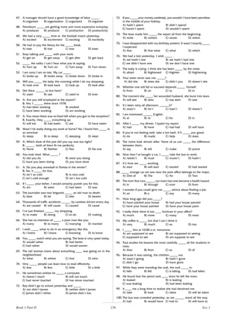 156
47. A manager should have a good knowledge of labor _____ .
A) organizer B) organization C) organized D) organize
48. Petroleum _____ are getting more and more expensive everyday.
A) produces B) products C) production D) productivity
49. We had a very _____ time at the football match yesterday.
A) excited B) excitement C) exciting D) excitedly
50. He had to pay the library for the _____ book.
A) lose B) lost C) loss D) loser
51. Stop talking and _____ with your work.
A) get on B) get away C) get after D) get back
52. _____ the radio; I can’t hear what you’re saying.
A) Turn up B) Turn on C) Turn away D) Turn down
53. I am sorry I am so late. My car _____ .
A) broke up B) broke away C) broke down D) broke in
54. Will you _____ the baby this morning while I do my shopping.
A) look over B) look back C) look up D) look after
55. Did Alice ______ to live here?
A) used B) use C) used to D) ever
56. A: Are you still employed at the airport?
B: Yes, I ______ there since 1978.
A) had been working B) worked
C) have been working D) am working
57. A: You mean there was no food left when you got to the reception?
B: Exactly, they _____ everything up.
A) will eat B) had eaten C) ate D) have eaten
58. Wasn’t he really doing any work at home? No, I found him _____ in
an armchair
A) sleep B) to sleep C) sleeping D) slept
59. A: Which shoe of this pair did you say was too tight?
B: _____ ; both of them fit me perfectly.
A) None B) Neither C) Nor D) No one
60. You look tired. What _____ ?
A) did you do B) were you doing
C) have you been doing D) you have done
61. A: Do you play snowball in Florida in the winter?
B: No, it _____ for that.
A) isn’t so cold B) is very cold
C) isn’t cold enough D) isn’t too cold
62. If I _____ your father, I would certainly punish you for this.
A) am B) were C) had been D) was
63. The journalist saw two brigands _____ an old man to death.
A) beat B) bit C) bite D) beaten
64. Thousands of traffic accidents ______ by careless drivers every day.
A) are caused B) will cause C) caused D) cause
65. I’ve just finished ______ my shopping.
A) to make B) doing C) to do D) making
66. She has no intention of _____ a poor man like you.
A) marry B) to marry C) marrying D) married
67. I wish _____ what to do in an emergency like this.
A) I knew B) I know C) knowing D) to know
68. You _____ watch what you are saying. The boss is very upset today.
A) would rather B) had better
C) had rather D) would sooner
69. The old woman knew about everything ____ was going on in the
neighborhood.
A) what B) where C) that D) who
70. Very _____ people can learn how to read efficiently.
A) less B) few C) little D) a little
71. He sometimes wishes he _____ a computer.
A) doesn’t touch B) will not touch
C) had never touched D) has never touched
72. Roy didn’t go to school yesterday and _____.
A) nor didn’t James B) neither didn’t James
C) James didn’t either D) James didn’t too
73. If you _____ your money carelessly, you wouldn’t have been penniless
in the middle of your holiday.
A) hadn’t spent B) didn’t spend
C) haven’t spent D) wouldn’t spent
74. The boss made him _____ the report all from the beginning.
A) write B) written C) wrote D) which
75. I was disappointed with my birthday present. It wasn’t exactly _____
I expected.
A) that B) that what C) what D) which
76. We had a test yesterday. I wish _____ .
A) we hadn’t one B) we hadn’t had one
C) we didn’t have one D) we don’t have one
77. The baby is crying. I think she has been _____ by the noise.
A) afraid B) frightened C) frighten D) frightening
78. Your sister never saw me, _____?
A) did she B) does she C) didn’t you D) doesn’t she
79. Whether one will fail or succeed depends _____ himself.
A) from B) on C) to D) in
80. The moment she _____ her wounded husband, she burst into tears.
A) will see B) sees C) has seen D) saw
81. It’s been rainy all afternoon, ______it?
A) wasn’t B) isn’t C) hasn’t D) doesn’t
82. I am interested ______ English.
A) at B) to C) for D) in
83. After I _____ my dinner, I typed my report.
A) had B) have C) had had D) will have
84. If you’re not feeling well, take a hot bath. It’ll _____ you good.
A) do B) made C) help D) does
85. The twins look almost alike. None of us can _____ the difference
between them.
A) say B) tell C) make D) prove
86. Now that I’ve bought a car, I _____ take the bus to work.
A) needn’t B) must C) mustn’t D) hadn’t
87. It’s time we _____ working.
A) start B) will start C) started D) had started
88. _____ strange car we saw near the post office belongs to the major.
A) One of B) The C) An D) Two
89. The river that runs ______ our town has now become a health hazard.
A) in B) through C) over D) from
90. I wonder if you could give me _____ advice about finding a job.
A) an B) a C) any D) many
91. How long ago did you _____?
A) have painted your house B) had your house painted
C) have your house painted D) have your house paint
92. I really think there is too ____ furniture in your office?
A) much B) more C) many D) most
93. My coffee is _____ hot that I can’t drink it.
A) very B) much C) so D) too
94. I _____ him at 10:00 a.m. tomorrow.
A) am supposed to see B) am supposed to seeing
C) supposed to see D) am suppose to see
95. Paul studies his lessons the most carefully _____ all the students in
class.
A) than B) from C) as D) of
96. Because it was raining, the children _____ out.
A) wasn’t going B) hadn’t gone
C) didn’t go D) have gone
97. While they were mending the wall, the roof _____ in.
A) falls B) fell C) is falling D) had fallen
98. He found that the petrol tank ____ since he left the town.
A) leaked B) is leaking
C) was leaking D) had been leaking
99. It ____ me a long time to realize she had deceived me.
A) take B) took C) takes D) will be taken
100. The bus was crowded yesterday, so we ______ stand all the way.
A) had B) would have C) had to D) will have to
Book 1 Part D Test 3
 
