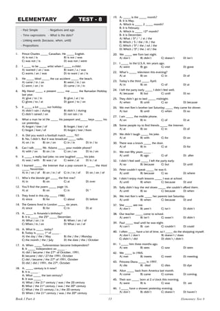 13
1. Prince Charles _____ Canadian. He _____ English.
A) is not / is B) is not / was
C) was not / is D) was not / were
2. I _____ to be _____ artist when I _____ a child.
A) wanted / an / was B) want / a / was
C) wants / an / was D) to want / an / is
3. He _____ blind _____ the car accident _____ the beach.
A) came / in / on B) went / in / on
C) went / on / in D) came / in / in
4. My friend _____ a present _____ me _____ the Ramadan Holiday
last year.
A) give / to / in B) give / at / to
C) gives / to / at D) gave / to / on
5. It _____ a lot _____ our holiday.
A) didn’t rain / during B) didn’t / during
C) didn’t rained / on D) not rain / in
6. What a man he is! He _____ his passport and_____ keys _____ his
car yesterday.
A) forgot / lose / of B) forget / lost / of
C) forgot / lost / of D) forgot / lost / from
7. A: Did you watch a football match _____ TV?
B: No, I didn’t. But it was broadcast _____ radio.
A) on / in B) on / on C) in / in D) in / to
8. Can I talk _____ Mr. Adams _____ your mobile phone?
A) with / on B) on / in C) on / on D) to / on
9. It _____ a really bad joke; no one laughed _____ his joke.
A) was / with B) was / at C) were / at D) is / at
10. I learned _____ the Internet that a pop concert is _____ the third
_____ November.
A) in / on / of B) on / in / of C) in / in / of D) on / on / of
11. Who’s the blonde girl _____ the first row?
A) in B) on C) at D) over
12. You’ll find the poem _____ page 16.
A) at B) on C) in D) *
13. They lived in this city _____ 1980.
A) since B) for C) about D) before
14. The Greens lived in London _____ six years.
A) since B) for C) in D) at
15. A: _____ is Amanda’s birthday?
B: It is _____ the 25th
_____ December.
A) What / on / in B) When / on / of
C) When / in / on D) What / on / of
16. A: What is _____ today?
B: Today is _____ 1st
of _____ .
A) the day / the / May B) the / the / Monday
C) the month / the / July D) the date / the / October
17. A: When _____ Turkmenistan become Independent?
B: It _____ Independent on _____ .
A) did / became / the 27th
of October, 1991.
B) became / did / 27 the 1991, October
C) did / became / the 27th
of 1991, October
D) did / did / 1991, the 27th
, October
18. A: _____ century is it now?
B: It is _____ .
A: What _____ the last century?
B: It was _____ .
A) What / the 21st
century / was / the 20 century
B) What / the 21st
century / was / the 20th
century
C) What / the 21 century / is / the 20 century
D) When / the 21st
century / was / the 20th
century
- Past Simple - Negatives and ago
- Time expressions - What is the date?
- Linking words (because, when, until)
- Prepositions
TEST - 8
ELEMENTARY
19. A: _____ is the _____ month?
B: It is May.
A: Which is _____ 2 _____ month?
B: It is February.
A: Which is _____ 12th
month?
B: It is December.
A) What / 5th
/ * / st / the
B) Which / 5 / the / th / the
C) Which / 5th
/ the / nd / the
D) Which / 5th
/ the / rd / the
20. We _____ see Tom last night.
A) don’t B) didn’t C) doesn’t D) isn’t
21. I _____ to the U.S.A. ten years ago.
A) went B) go C) visit D) gone
22. What’s _____ television this evening?
A) at B) on C) in D) of
23. Today’s the third _____ April.
A) in B) on C) of D) at
24. I left the party early _____ I didn’t feel well.
A) because B) but C) until D) so
25. They didn’t go to bed _____ midnight.
A) when B) until C) so D) because
26. We met Ken’s brother last Saturday _____ they came for dinner.
A) but B) until C) when D) so
27. I am _____ the mobile phone.
A) on B) in C) of D) at
28. Some people try to find friends _____ the Internet.
A) at B) on C) in D) of
29. We didn’t laugh _____ his joke.
A) at B) with C) for D) on
30. There was a knock _____ the door.
A) of B) in C) at D) for
31. We met fifty years _____ .
A) until B) ago C) of D) after
32. I didn’t feel well _____ I left the party early.
A) so B) because C) but D) until
33. Peter couldn’t speak _____ he was 6.
A) until B) because C) so D) where
34. I didn’t enjoy math lessons _____ I was at school.
A) until B) when C) because D) and
35. Sally didn’t buy the red shoes _____ she couldn’t afford them.
A) until B) so C) because D) when
36. We met Ken’s wife _____ her parents last Saturday.
A) until B) when C) because D) and
37. She _____ see me.
A) don’t B) aren’t C) isn’t D) didn’t
38. Our teacher _____ come to school.
A) aren’t B) isn’t C) wasn’t D) didn’t
39. Paul _____ read until he was eight.
A) can’t B) can C) couldn’t D) could
40. I often _____ have a lot of time, so I _____ do the shopping myself.
A) don’t / don’t B) doesn’t / does
C) didn’t / did D) didn’t / didn’t
41. I _____ him three months ago.
A) see B) sees C) saw D) seen
42. We _____ in 1965.
A) met B) meets C) meet D) meeting
43. Princess Diana _____ in 1997.
A) die B) died C) dies D) dye
44. Alice _____ back from America last month.
A) come B) came C) comes D) coming
45. Their son _____ born at 2 o’clock this morning.
A) were B) is C) was D) are
46. I _____ have a shower yesterday evening.
A) don’t B) didn’t C) doesn’t D) haven’t
Book 1 Part A Elementary Test 8
 