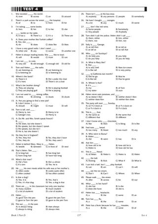 157
TEST 4
1. She traveled _____ the world.
A) over B) across C) on D) around
2. There’s a park across the street ____ the hospital.
A) of B) to C) from D) for
3. I’m taking ____ some books.
A) hers B) her C) to her D) she
4. ____ bottle on the table.
A) It has a B) There’s a C) It’s a D) There are
5. A: Does your mother like Turkish coffee?
B: Yes, she ____ .
A) do B) does C) does like D) likes
6. I have a very good radio. I don’t need ____ .
A) other one B) any C) some D) another one
7. Helen is always reading books. She ____ like to read.
A) will B) would C) must D) can
8. I am not ____ to vote.
A) very old B) old enough C) enough old D) old for
9. Tom and Helen ____ the radio.
A) are listening on B) are listening to
C) is listening on D) is listening to
10. Where’s the book?
A) There’s it B) He’s under the chair
C) It’s here D) There’s on a chair
11. What’s her brother doing?
A) They are playing B) He is playing football
C) They are playing golf D) He is playing
12. I am not used to ____ strong coffee.
A) drink B) drinking C) drank D) drunk
13. A: Are you going to find a new job?
B: I don’t know. I ____ .
A) should B) might C) must D) will
14. Tom is tall, and ____ .
A) Henry is, too B) Henry is to
C) George’s too. D) Henry is
15. A: Do Mr. and Mrs. Smith speak French?
B: ____ .
A) He does, but she doesn’t
B) He speaks, but she doesn’t speak
C) He speaks, but she isn’t
D) He is, but she doesn’t
16. Do they live in England?
A) Yes, they live B) No, they don’t have
C) Yes, they do D) No, they aren’t
17. Helen is behind Mary. Mary is ____ Helen.
A) beside B) between C) in front of D) next
18. That’s Helen. She ____ .
A) is long hair B) has long hair
C) have long hair D) have hair long
19. What’s that man?
A) He’s Tom B) He’s a driver
C) It’s tom D) Yes, he is
20. He ____ his own meals while his wife was at her mother’s.
A) often cooks B) cooks quite often
C) often cooked D) has often cooked
21. Is that a dog?
A) Yes, it is B) Yes, that’s
C) Yes, it’s that dog D) Yes, a dog is that
22. There are ____ in the classroom but only one teacher.
A) many student B) much student
C) a lot of students D) a lot of student
23. Helen ____ .
A) gave Tom the pen B) gave the pen Tom
C) gave to Tom the pen D) gave to the pen Tom
24. The sun ____ in the east.
A) is always rising B) rises always
C) always is rising D) always rises
25. There isn’t ____ at the bus-stop.
A) anybody B) any persons C) people D) somebody
26. He hasn’t bought ____ oranges.
A) a lot B) any C) much D) some
27. ____ don’t like red wine.
A) Some people B) Somebody
C) Any people D) Anybody
28. Tom didn’t call the police. Helen didn’t call ____ .
A) them, either B) him, either
C) them, too D) him, too
29. Sally is ____ George.
A) as tall than B) so tall as
C) as tall as D) so tall that
30. Who ____ on Sundays?
A) do help you B) you help
C) do you help D) you do help
31. A: What is Mary like?
B: She ____ .
A) is very well B) likes ice-cream
C) is like tall D) is very pretty
32. ____ to California last month?
A) Did he go B) Was he
C) Is like tall D) Has he gone
33. A: Whose is that?
B: It’s ____ .
A) my B) of Tom
C) my sister D) ours
34. Helen never eats potatoes, and ____ .
A) so doesn’t Ken B) neither doesn’t Ken
C) neither does Ken D) neither Ken does
35. The party will start ____ Sunday.
A) on 9 o’clock at B) at 9 o’clock on
C) at 9 o’clock in D) 9 o’clock
36. This is ____ that.
A) the same as B) the same that
C) different that D) different
37. I don’t know who ____ chocolate.
A) like B) likes C) is liking D) is like
38. Fred eats ____ bread.
A) too many B) fewer C) too much D) any
39. A: Who went to Bursa?
B: Helen ____ .
A) did B) went C) has D) is
40. Ask him ____ .
A) how old is he B) how old he is
C) Helen is D) how old he has
41. This is ____ friend.
A) of Helen B) Helen’s C) Helen is D) Helen
42. ____ the ball.
A) Kicking B) Kick C) What if D) What is
43. I can kick a ball, but I ____ play football.
A) can B) am C) can’t D) will
44. ____ eat the ice-cream.
A) Don’t B) Can’t C) Where D) When
45. Please walk ____ the street.
A) after B) across C) for D) out
46. What ____ in her hand?
A) she has B) is she
C) does she have D) she is
47. Helen has ____ headache.
A) a B) the C) some D) an
48. Tom has ____ flu.
A) a B) the C) some D) an
49. Peter has a fever because he has ____ measles.
A) a B) the C) some D) of
Test 4
Book 1 Part D
 
