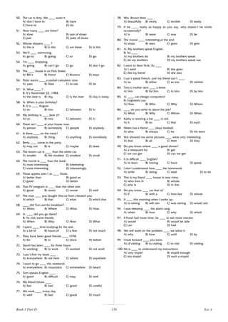 158
50. The car is dirty. We ____ wash it.
A) don’t have to B) have
C) have to D) do
51. How many ____ are there?
A) shoe B) pair of shoes
C) pair D) pairs of shoes
52. Whose slippers ____ ?
A) this is B) is this C) are these D) is this
53. We’ll ____ swimming.
A) go to B) going C) to D) go
54. I’m ____ shopping.
A) going B) can’t go C) go D) don’t go
55. The ____ house is on Park Street.
A) Bill’s B) friend C) Browns’ D) boys
56. Peter wants ____ a pocket calculator now.
A) uses B) likes C) to use D) be
57. A: What ____ ?
B: It’s November 22, 1984.
A) the date is B) day C) is the date D) day is today
58. A: When is your birthday?
B: It is ____ August.
A) on B) into C) between D) in
59. My birthday is ____ June 27.
A) on B) into C) between D) in
60. There isn’t ____ at your house now.
A) person B) somebody C) people D) anybody
61. Is there ____ on the meat?
A) anybody B) thing C) anything D) somebody
62. Betty ____ come to the party.
A) may not B) is C) maybe D) does
63. The brown car is ____ than the white car.
A) smaller B) the smallest C) smallest D) small
64. The movie is ____ than the book.
A) most interesting B) interesting
C) more interesting D) interestingly
65. These apples aren’t as ____ those.
A) better than B) good as
C) good D) better
66. That TV program is ____ than the other one.
A) good B) worst C) worse D) well
67. The man ____ you bought this car from cheated you.
A) which B) that C) what D) which that
68. ____ did Tom eat for breakfast?
A) When B) Where C) What D) How
69. A: ____ did you go there?
B: To visit some friends.
A) When B) Why C) How D) What
70. I spent ____ time studying for the test.
A) a lot of B) hours of C) a few D) not much
71. They have been good friends ____ 1978.
A) for B) in C) since D) before
72. David has been ____ for three hours.
A) working B) to work C) worked D) not work
73. I can’t find my book ____ .
A) everywhere B) not here C) where D) anywhere
74. I want to go ____ this weekend.
A) everywhere B) mountains C) somewhere D) beach
75. Tom speaks English ____ .
A) good B) difficult C) easy D) well
76. My friend drives ____ .
A) fast B) bad C) good D) careful
77. We work ____ every day.
A) well B) bad C) good D) much
78. Mrs. Brown feels ____ .
A) beautifully B) nicely C) terrible D) easily
79. If he ____ really as happy as you say, why doesn’t he smile
occasionally?
A) is B) were C) was D) be
80. The movie ____ interesting at the end.
A) stops B) sees C) goes D) gets
81. A: My brothers speak English.
B: So ____ .
A) my brothers do B) my brothers speak
C) do my brothers D) my brothers speak too
82. I went to New York. So ____ .
A) I went B) she goes
C) did my friend D) she also
83. I can’t speak French, and my friend can’t ____ .
A) so B) either C) so too D) neither
84. Tom’s mother sent ____ a letter.
A) him B) for him C) to him D) by him
85. A: ____ can design computers?
B: Engineers can.
A) How B) Who C) Why D) Whom
86. ____ do you write to about the job?
A) What B) Why C) Whom D) When
87. Kathy is wearing a hat ____ is red.
A) it B) so C) that D) such
88. Helen has a friend ____ plays football.
A) who B) always C) he D) his team
89. She showed me some pictures ____ were very interesting.
A) that B) all C) their D) they
90. Do you know where ____ a good dinner?
A) a restaurant for B) get
C) we can get D) can we get
91. It is difficult ____ English?
A) to learn B) having C) have D) speak
92. I don’t understand how ____ the homework.
A) write B) doing C) read D) to do
93. This is my friend ____ house is near mine.
A) who lives in B) whose
C) who is D) in this
94. Do you know ____ car that is?
A) if B) with a C) how fast D) whose
95. It ____ this morning when I woke up.
A) is raining B) will rain C) was raining D) would rain
96. I was sleeping ____ the alarm rang.
A) when B) how C) why D) which
97. If Frank had more time, he ____ to see more movies.
A) would B) would be able
C) can D) had
98. We will work on the problem ____ we solve it.
A) why B) how C) until D) by
99. I look forward ____ you soon.
A) of visiting B) to visiting C) to visit D) visiting
100. He is ____ to understand my instructions.
A) very stupid B) stupid enough
C) too stupid D) such a stupid
Book 1 Part D Test 4
 
