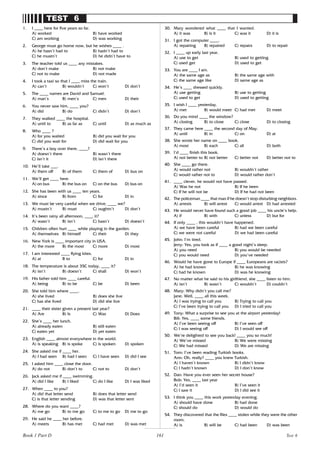 161
TEST 6
1. I ____ here for five years so far.
A) worked B) have worked
C) am working D) was working
2. George must go home now, but he wishes ____ .
A) he hasn’t had to B) hadn’t had to
C) he mustn’t D) he didn’t have to
3. The teacher told us ____ any mistakes.
A) don’t make B) not make
C) not to make D) not made
4. I took a taxi so that I ____ miss the train.
A) can’t B) wouldn’t C) won’t D) don’t
5. The ____ names are David and Samuel.
A) man’s B) men’s C) men D) their
6. You never saw him, ____ you?
A) did B) do C) didn’t D) don’t
7. They walked ____ the hospital.
A) until to B) as far as C) until D) as much as
8. Who ____ ?
A) for you waited B) did you wait for you
C) did you wait for D) did wait for you
9. There’s a boy over there, ____?
A) doesn’t there B) wasn’t there
C) isn’t it D) isn’t there
10. He’ll take ___.
A) them off B) of them C) them of D) bus on
11. We’ll get ____ here.
A) on bus B) the bus on C) on the bus D) bus on
12. She has been with us ____ ten years.
A) since B) from C) for D) in
13. We must be very careful when we drive, ____ we?
A) mustn’t B) must C) oughtn’t D) don’t
14. It’s been rainy all afternoon, ____ it?
A) wasn’t B) isn’t C) hasn’t D) doesn’t
15. Children often hurt ____ while playing in the garden.
A) themselves B) himself C) their D) they
16. New York is ____ important city in USA.
A) the more B) the most C) more D) most
17. I am interested ____ flying kites.
A) at B to C) for D) in
18. The temperature is about 35C today, ____ it?
A) isn’t B) doesn’t C) shall D) won’t
19. His father told him ____ careful.
A) being B) to be C) be D) been
20. She told him where ____.
A) she lived B) does she live
C) has she lived D) did she live
21. ____ their sister given a present last year?
A) Are B) Is C) Was D) Does
22. She’s ____ her lunch.
A) already eaten B) still eaten
C) eaten yet D) yet eaten
23. English ____ almost everywhere in the world.
A) is speaking B) is spoke C) is spoken D) spoken
24. She asked me if ____ her.
A) I had seen B) had I seen C) I have seen D) did I see
25. I asked him ____ close the door.
A) do not B) don’t to C) not to D) don’t
26. Jack asked me if ____ swimming.
A) did I like B) I liked C) do I like D) I was liked
27. When ____ to you?
A) did that letter send B) does that letter send
C) is that letter sending D) was that letter sent
28. Where do you want ____?
A) me go B) to me go C) to me to go D) me to go
29. He said he ____ her before.
A) meets B) has met C) had met D) was met
30. Mary wondered what ____ that I wanted.
A) it was B) is it C) was it D) it is
31. I got the computer ____.
A) repairing B) repaired C) repairs D) to repair
32. I ____ up early last year.
A) use to get B) used to getting
C) used get D) used to get
33. You are ____ I am.
A) the same age as B) the same age with
C) the same age like D) same age as
34. He’s ____ dressed quickly.
A) use getting B) use to getting
C) used to get D) used to getting
35. I wish I ____ yesterday.
A) met B) would meet C) had met D) meet
36. Do you mind ____ the window?
A) closing B) to close C) close D) to closing
37. They came here ____ the second day of May.
A) until B) in C) on D) at
38. She wrote her name on ____ book.
A) most B) each C) all D) both
39. I’d ____ finish this book.
A) not better to B) not better C) better not D) better not to
40. She ____ go there.
A) would rather not B) wouldn’t rather
C) would rather not to D) would rather don’t
41. ____ clever, he would not have passed.
A) Was he not B) If he been
C) If he will not be D) If he had not been
42. The policeman ____ that man if he doesn’t stop disturbing neighbors.
A) arrests B) will arrest C) would arrest D) had arrested
43. He would never have found such a good job ____ his uncle’s help.
A) if B) with C) unless D) but for
44. If only ____ , this wouldn’t have happened.
A) we have been careful B) had we been careful
C) we were not careful D) we had been careful
45. John: I’m tired.
Jerry: Yes, you look as if ____ a good night’s sleep.
A) you need B) you would be needed
C) you would need D) you’ve needed
46. Would he have gone to Europe if ____ Europeans are racists?
A) he had known B) he was knowing
C) had he known D) was he knowing
47. No matter what he said to his girlfriend, she ____ listen to him.
A) isn’t B) wasn’t C) wouldn’t D) couldn’t
48. Mary: Why didn’t you call me?
Jane: Well, ____ all this week.
A) I was trying to call you B) Trying to call you
C) I’ve been trying to call you D) I tried to call you
49. Tony: What a surprise to see you at the airport yesterday!
Bill: Yes, ____ some friends.
A) I’ve been seeing off B) I’ve seen off
C) I was seeing off D) I would see off
50. We’re delighted to see you back! ____ you so much!
A) We’ve missed B) We were missing
C) We had missed D) We are missing
51. Tom: I’ve been reading Turkish books.
Ann: Oh, really? ____ you knew Turkish.
A) I haven’t known B) I didn’t know
C) I hadn’t known D) I don’t know
52. Dan: Have you ever seen her secret house?
Bob: Yes, ____ last year
A) I’d seen it B) I’ve seen it
C) I saw it D) I did see it
53. I think you ____ this work yesterday evening.
A) should have done B) had done
C) should do D) would do
54. They discovered that the files ____ stolen while they were the other
room.
A) is B) will be C) had been D) was been
Test 6
Book 1 Part D
 