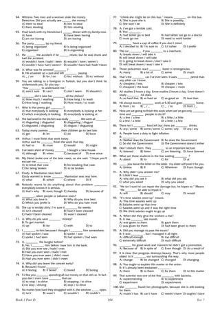 164
54. Witness: Two men and a woman stole the money.
Detective: Did you actually see ______ the money?
A) them to steal B) him to steal
C) them stealing D) him stealing
55. I had lunch with my friends but I ______ dinner with my family now.
A) have B) have been having
C) am not having D) am having
56. The party _______ by my friend.
A) being organized B) is being organized
C) organized D) is organizing
57. He ______ the accident if he ______ drunk; but he was drunk and
had the accident.
A) wouldn’t have / hadn’t been B) wouldn’t have / weren’t
C) wouldn’t have had / weren’t D) wouldn’t have had/hadn’t been
58. A: What was he arrested ________ ?
B: He smashed up a pub and left ________ paying.
A) _ / on B) for / on C) for/ without D) in/ without
59. You are talking to a foreigner in Turkish, but you don’t think he
understands you. So you say:
“You ________ to understand me.”
A) aren’t sure B) can’t C) don’t seem D) shouldn’t
60. ________ did it take her ________ all the dishes?
A) How much / washing B) How long / to wash
C) How long / washing D) How much / to wash
61. Who is that pretty girl ________ ?
A) that everybody is looking B) everybody is looking at her
C) which everybody is looking D) everybody is looking at
62. The bad smell in the kitchen was really _______ . We were all _______.
A) disgusting / disgusted B) disgusting / disgust
C) disgusted / disgusting D) disgust / disgusting
63. Today many parents ________ their children go to bed late.
A) get B) let C) do D) force
64. Arthur: I must finish that work today.
Arthur said he ________ finish the work that day.
A) had to B) must C) would D) might
65. I’ve been short of money ________ I bought a new house.
A) although B) when C) because of D) ever since
66. My friend broke one of the best vases, so she said: “I hope you’ll
excuse me ________ .”
A) to break that vase B) for breaking that vase
C) for being broken D) to be broken
67. Cindy: Is Manhattan near here?
Cindy wanted to know ________ Manhattan was near here.
A) what B) which C) where D) if
68. Nobody wants to do anything about that problem ________
everybody knows it is serious.
A) that’s why B) even though C) thereby D) because of
69. ________ , silent people or talkative ones?
A) What you love is B) Why do you love best
C) Which you prefer is D) Who do you hate most
70. The car is terribly dirty. I’m sure it ________ for weeks.
A) isn’t cleaned B) hasn’t been cleaned
C) hadn’t been cleaned D) wasn’t cleaned
71. A: Why do you save ________ money?
B: To get married.
A) up B) for C) with D) to
72. I ________ to him because I thought I ________ him somewhere.
A) had spoken / saw B) spoke / saw
C) spoke / had seen D) had spoken / had seen
73. A: ________ the burglar before?
B: No, I ________ him before I saw him in the bank.
A) Did you ever see / hadn’t met
B) Had you ever seen / hadn’t met
C) Have you ever seen / didn’t meet
D) Had you ever seen / didn’t meet
74. A: Why did you leave the concert early?
B: Because I found ________ .
A) it boring B) it bored C) bored D) boring
75. I’d like you ________ spending all our money on that old car. In fact,
you don’t even have ________ that car.
A) to stop / to drive B) stopping / to drive
C) to stop / driving D) stop / to drive
76. No matter how hard they struggled with it, the window _____ open.
A) isn’t B) wasn’t C) wouldn’t D) couldn’t
77. “I think she might be on this bus.” means: ________ on this bus.
A) She is pure she is B) She is possibly
C) She won’t be D) She is definitely
78. A: I’ve got a terrible cold.
B: You ________ .
A) had better go to bed B) had better not go to a doctor
C) must go out D) need to work harder
79. ________ have a cup of coffee if you don’t mind.
A) I decided to B) I’m sure to C) I’d rather D) I prefer
80. The car ________ if you ________ to a mechanic.
A) breaks down / will take it
B) will break down / will take
C) is going to break down / don’t take it
D) will break down / won’t take it
81. Those policemen react ________ faster in emergencies.
A) many B) a lot of C) some D) much
82. That’s the ________ car I’ve ever seen. It uses ________ petrol than
any other car I know.
A) cheapest / less B) cheaper / less
C) cheapest / the least D) cheaper / more
83. Ali studies 3 hours a day. Emre studies 2 hours a day. Emre doesn’t
study ________ Ali does.
A) so hard that B) as hard as C) as good as D) less than
84. He always leaves ________ work at 5:30 and goes ________ home.
A) from / to B) _ / _ C) _ / to D) from / _
85. How are we going to finish this work when we’ve got only ________
time and ________ people to do it?
A) a few / a few B) a little / a little
C) a few / a little D) a little / a few
86. There isn’t ________ food left but there are ________ drinks.
A) any / some B) some / some C) some / any D) any / any
87. A: People have a duty to fight inflation.
B: ________ .
A) Neither does the Government B) So does the Government
C) So did the Government D) The Government doesn’t either
88. Don’t disturb them. They ________ to an important lecture.
A) listened B) listen C) are listening D) have listened
89. What are those students in the line waiting ________ ?
A) about B) to C) for D) at
90. _____ you leave the letter on the table, my sister will post it for you.
A) Unless B) If C) Wherever D) Even though
91. A: Why didn’t you answer me?
B: I didn’t hear ________ .
A) why did you ask it B) what did you ask
C) what you asked D) why you asked
92. “He isn’t sure he can repair the damage but, he hopes to.” Means
“He ________ be able to repair it.”
A) will B) should C) may D) would
93. “It’s time salaries went up” means:
A) This time salaries went up
B) Salaries went up that time
C) Salaries went up and it was the right time
D) We think salaries ought to go up
94. A: When did they give the workers a rise?
B: A rise ________ last month.
A) was given to them B) gave them
C) was given for them D) had been given to them
95. A: Did you manage to pass the exam?
B: It was ________ , but I managed it all right.
A) difficult enough B) too difficult
C) extremely difficult D) such difficult
96. ________ his good work and manners he didn’t get a promotion.
A) Because of B) In spite of C) Even though D) As a result of
97. It is clear that progress destroys beauty. That’s why most people
object to it ________ our surrounding this way.
A) change B) be changed C) changed D) changing
98. A: You ought to explain this matter to the union.
B: It’s already been explained ________ .
A) them B) to them C) for them D) to this matter
99. That scientist was one of the first ________ with bacteria.
A) experimenting B) to experiment
C) experiment D) experiments
100. She ________ found her photographs, because she is still looking
for them.
A) mustn’t has B) can’t have C) needn’t have D) oughtn’t have
Book 1 Part D Test 7
 