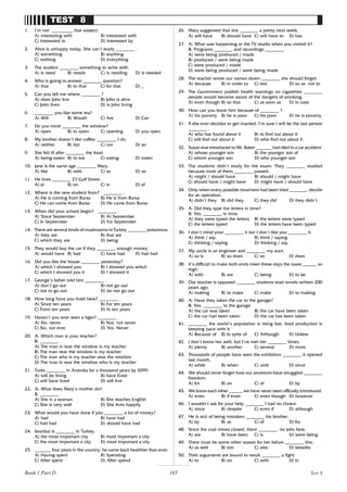 165
TEST 8
1. I’m not _________ that subject.
A) interesting with B) interested with
C) interested in D) interested by
2. Alice is unhappy today. She can’t study ________ .
A) something B) anything
C) nothing D) everything
3. The student ________ something to write with.
A) is need B) needs C) is needing D) is needed
4. Who is going to answer ________ question?
A) that B) to that C) for that D) _
5. Can you tell me where ________ ?
A) does John live B) John is alive
C) John lives D) is John living
6. ________ you like some tea?
A) Will B) Would C) Are D) Can
7. Do you mind ________ the window?
A) open B) to open C) opening D) you open
8. My brother doesn’t like coffee, ________ I do.
A) neither B) but C) nor D) so
9. She felt ill after ________ the food.
A) being eaten B) to eat C) eating D) eaten
10. Jane is the same age ________ Mary.
A) like B) with C) as D) so
11. He lives ________ 27 Gulf Street.
A) at B) on C) in D) of
12. Where is the new student from? ________ .
A) He is coming from Bursa B) He is from Bursa
C) He can come from Bursa D) He came from Bursa
13. When did your school begin? ________ .
A) Since September B) At September
C) In September D) For September
14. There are several kinds of mushrooms in Turkey ________ poisonous.
A) they are B) that are
C) which they are D) being
15. They would buy the car if they ________ enough money.
A) would have B) had C) have had D) had had
16. Did you like the house ________ yesterday?
A) which I showed you B) I showed you which
C) which I showed you it D) I showed it
17. George’s father told him ________ .
A) don’t go out B) not go out
C) not to go out D) do not go out
18. How long have you lived here? ________ .
A) Since ten years B) For ten years
C) From ten years D) In ten years
19. Haven’t you ever seen a tiger? ________ .
A) No, never B) Not, not never
C) No, not ever D) Yes. Never
20. A: Which man is your teacher?
B: ________ .
A) The man is near the window is my teacher
B) The man near the window is my teacher
C) The man who is my teacher near the window
D) The man is near the window who is my teacher
21. Turks ________ in Anatolia for a thousand years by 2099.
A) will be living B) have lived
C) will have lived D) will live
22. A: What does Mary’s mother do?
B: ________ .
A) She is a woman B) She teaches English
C) She is very well D) She lives happily
23. What would you have done if you ________ a lot of money?
A) had B) have had
C) had had D) should have had
24. Istanbul is ________ in Turkey.
A) the most important city B) most important a city
C) the most important a city D) most important a city
25. _______ four years in the country, he came back healthier than ever.
A) Having spent B) Spending
C) After spent D) After spend
26. Mary suggested that she ________ a pretty next week.
A) will have B) should have C) will have to D) has
27. A: What was happening at the TV studio when you visited it?
B: Programs ________ and recordings ________.
A) were being produced / made
B) produced / were being made
C) were produced / made
D) were being produced / were being made
28. The teacher wrote our names down ________ she should forget.
A) because B) in order to C) lest D) so as not to
29. The Government publish health warnings on cigarettes ________
people would become aware of the dangers of smoking.
A) even though B) so that C) as soon as D) in case
30. How can you leave him because of ________ ?
A) his poverty B) he is poor C) his poor D) he is poverty
31. If she ever decides to get married, I’m sure I will be the last person
________ .
A) who has found about it B) to find out about it
C) will find out about it D) who find out about it
32. Susan was introduced to Mr. Baker _______ had died in a car accident.
A) whose younger son B) the younger son of
C) whom younger son D) who younger son
33. The students didn’t study for the exam. They ________ studied
because most of them ________ passed.
A) might / should have B) should / might have
C) should have / might have D) might have / should have
34. Only when every possible treatment had been tried ________ decide
for an operation.
A) didn’t they B) did they C) they did D) they didn’t
35. A: Did they type the letters in time?
B: Yes, ________ in time.
A) they were typed the letters B) the letters were typed
C) the letters typed D) the letters have been typed
36. I don’t mind your ________ it but I don’t like you ________ it.
A) think / say B) think / saying
C) thinking / saying D) thinking / say
37. My uncle is an engineer and ________ my aunt.
A) so is B) so does C) so D) does
38. It’s difficult to make both ends meet these days the taxes ______ so
high.
A) with B) are C) being D) to be
39. Our teacher is opposed ________ students read novels written 200
years ago.
A) making B) to make C) make D) to making
40. A: Have they taken the car to the garage?
B: Yes, ________ to the garage.
A) the car was taken B) the car have been taken
C) the car had been taken D) the car has been taken
41. ________ the world’s population is rising fast, food production is
keeping pace with it.
A) Because of B) In spite of C) Although D) Unless
42. I don’t know her well, but I’ve met her ________ times.
A) plenty B) another C) several D) more
43. Thousands of people have seen the exhibition ________ it opened
last month.
A) while B) when C) until D) since
44. We should never forget how our ancestors have struggled ________
freedom.
A) for B) on C) of D) by
45. We know each other ______ we have never been officially introduced.
A) even B) if even C) even though D) however
46. I wouldn’t ask for your help ________ I had no choice.
A) since B) despite C) even if D) although
47. He is sick of being mistaken ________ his brother.
A) by B) as C) of D) for
48. Since the coal mines closed, there ________ no jobs here.
A) are B) have been C) is D) were being
49. There must be some other reason for her failure ________ this.
A) as well B) too C) also D) besides
50. Their arguments are bound to result ________ a fight.
A) to B) on C) with D) in
Test 8
Book 1 Part D
 