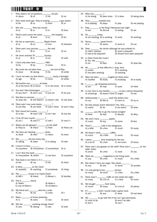 167
TEST 9
1. They asked a lot of questions ________ his job.
A) about B) of C) for D) on
2. They need some gas. They’re looking ________ a gas station.
A) for B) to C) from D) at
3. She was ________ Paris last month.
A) to B) at C) in D) from
4. There’s park across the street ________ the hospital.
A) of B) from C) to D) for
5. He has an apartment ________ Maple Street.
A) at B) on C) into D) between
6. There aren’t any pictures ________ the wall.
A) to B) in C) at D) on
7. He never watches TV ________ Sunday.
A) at B) in C) on D) with
8. I have only been here ________ 1983.
A) for B) by C) since D) in
9. My uncle has not been here ________ the end of May.
A) since B) during C) for D) while
10. I have not seen my best friend ________ nearly a fortnight.
A) ago B) for C) since D) while
11. My brother was ________ all week.
A) at the home B) at home C) in the home D) in home
12. You don’t like hamburgers, ________ ?
A) you don’t B) don’t you C) you do D) do you
13. She likes to exercise, ________ ?
A) does she B) she doesn’t C) doesn’t she D) she does
14. There aren’t any more books, ________ ?
A) are they B) are there C) aren’t there D) aren’t they
15. She’s found her money, ________ ?
A) is she B) hasn’t she C) isn’t she D) has she
16. I’ll be 29 next month, ________ ?
A) am I B) aren’t I C) will I D) won’t I
17. Where are the glasses? ________ on the shelf
A) They’re B) There C) Their D) There are
18. The boys are cleaning ________ shoes.
A) there B) their C) theirs D) them
19. She ________ the bus every day.
A) taking B) takes C) is taking D) take
20. I know it is here ________ .
A) anywhere B) everywhere C) somewhere D) in
21. I can’t find that book ________ .
A) everywhere B) where C) not here D) anywhere
22. That book is not Helen’s. It is ________ .
A) her B) my C) his D) them
23. Is there ________ on the meat?
A) anybody B) anything C) somebody D) thing
24. The ________ house is on Taylor Street .
A) Bill’s B) friend C) Brown’s D) families
25. This is ________ friend.
A) Helen B) Helen’s
C) one of Helen’s D) of Helen’s
26. My friend and ________ went for a walk.
A) me B) my C) mine D) I
27. Maria ________ at home yesterday.
A) is B) were C) was D) went
28. Did she ________ anything strange there?
A) saw B) seeing C) see D) look
29. What has ________ ?
A) he doing B) been done C) it does D) being done
30. They ________ football now.
A) is playing B) plays C) play D) are playing
31. They ________ at the King’s Restaurant last night.
A) eat B) did eat C) eating D) ate
32. He ________ today.
A) are working B) is working C) work D) working
33. Nancy ________ speak French.
A) is B) wants C) want to D) can
34. Peter ________ the dinner although he was ordered to.
A) didn’t prepare B) wasn’t prepared
C) had to be prepared D) should have been prepared
35. A: Does Anne like music?
B: Yes, she ________ .
A) do B) likes C) does D) does like
36. He ________ at that office for a long time.
A) works B) is working
C) has been working D) working
37. Mary has been ________ English for three years.
A) studied B) study C) studying D) to study
38. I ________ go shopping tomorrow.
A) am B) may C) want D) think
39. A man who is very healthy ________ to see a doctor frequently.
A) should go B) doesn’t have C) ought D) has
40. Unfortunately, I ________ wash the dishes now.
A) can B) like to C) have to D) try to
41. Do they always watch television? Yes, they ________ .
A) watch B) do C) do watch D) does
42. ________ you like to go the movies tonight?
A) How B) Had C) Would D) Why
43. We won’t have ________ apples.
A) much B) any C) some D) few
44. There’s ________ milk in the refrigerator.
A) a little B) a few C) much D) many
45. He doesn’t drink ________ coffee.
A) much B) a little C) some D) many
46. I spent ________ time studying for the test.
A) a lot of B) a few C) not much D) hours
47. There aren’t any glasses on the shelf. There aren’t ________ on the
table, either.
A) some B) a few C) none D) any
48. There are ________ magazines in the living room.
A) any B) a few C) much D) a little
49. She doesn’t have any sugar. She needs ________ .
A) any B) one C) some D) another
50. I’m only going to buy ________ stamps.
A) many B) much C) a few D) a little
51. There wasn’t ________ traffic on that street last night.
A) many B) a lot of C) a little D) much
52. We bought ________ food today.
A) much B) many C) a lot of D) plenty
53. If I ________ a chef, I would make a great meal.
A) am B) was C) were D) had been
54. We ________ to go with him if we can’t get permission.
A) want to be B) won’t be able
C) don’t D) can’t
Test 9
Book 1 Part D
 