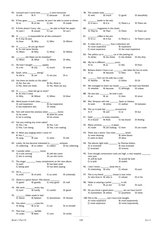 168
55. Leonard won’t come here ________ it rains tomorrow.
A) will B) if C) because D) and
56. If Tom goes ________ movies, he won’t be able to come to dinner.
A) to B) to the C) the D) inside
57. If Anita doesn’t hurry, she ________ be able to finish her paper.
A) won’t B) would C) can D) can’t
58. A: ________ is responsible for all this confusion?
B: It may be Jack.
A) How B) Why C) Who D) Whom
59. A: ________ do you go there?
B: To visit some friends.
A) When B) Why C) What D) Where
60. ________ did Helen eat for breakfast?
A) When B) What C) Where D) Why
61. He hasn’t bought ________ apples.
A) a lot B) any C) much D) some
62. Sarah, what ________ doing?
A) she is B) are C) are you D) is
63. Are there six books on the table?
A) No, five are. B) No, there is.
C) No, there are three. D) No, there are any.
64. A: ________ does she go to work?
B: At nine o’clock.
A) Why B) Where C) When D) How
65. Wind power is both clean ________ .
A) and expensive B) but expensive
C) but expensive also D) cheap
66. Tom will mend the window when ________ home.
A) he come B) does he come
C) he is coming D) he comes
67. Are you making any more cakes?
A) Yes, I do B) Yes, I am
C) Yes, I am doing D) Yes, I am making
68. A: Were you singing when I came in?
B: Yes, I ________ .
A) sang B) was C) were D) did
69. Lately, he has become interested in ________ antiques.
A) collecting B) to collect C) collect D) for collecting
70. I wonder when ________ home.
A) is she coming B) will she come
C) she is coming D) can she come
71. The singer ________ many compliments on her new album.
A) paid B) has been paid
C) being paid D) has been paying
72. He is ________ .
A) artist B) of artist C) an artist D) artistically
73. Gloria is a good dancer. She dances ________ .
A) good B) goodly C) very good D) well
74. We work ________ every day.
A) hard B) hardly C) careful D) good
75. ________ Helen reads in bed.
A) Never B) Seldom C) Sometimes D) Almost
76. You seem ________a jazz fan.
A) liking B) to be C) are D) to himself
77. That man ________ terrible.
A) cooks B) feels C) runs D) works
78. The cookies taste ________ .
A) well B) much C) good D) beautifully
79. ________ bottle in the sink.
A) It has a B) It is C) There’s a D) There are
80. ________ magazines in the closet.
A) They’re B) Their C) There D) There are
81. ________ coffee in the pot.
A) It’s a B) It has C) There’s a D) There’s some
82. A video set is ________ than a television set.
A) more expensive B) expensive
C) most expensive D) the most expensive
83. The yellow car is ________ car in the parking lot.
A) dirtier B) the dirtier C) the dirtiest D) the dirty
84. My hat is different ________ yours.
A) to B) as C) like D) from
85. Barbara doesn’t have a car, ________ she takes the bus to work.
A) as B) because C) then D) so
86. ________ Tom nor his wife has a cold.
A) Neither B) Nor C) Either D) Or
87. We managed to reach our house ________ the road was flooded.
A) whether B) because C) although D) unless
88. He was late, ________ he took a taxi.
A) as B) so C) then D) since
89. Mrs. Simpson will visit ________ Spain or Greece.
A) both B) either C) neither D) between
90. The car is both fast ________ economical.
A) if B) and C) or D) but
91. Gold ________ in many countries.
A) is found B) finds C) has found D) finding
92. Many cameras ________ in Japan.
A) made B) are making C) here D) are made
93. There was a storm. Two trees ________ down.
A) were blowing B) were blown
C) were to blow D) blew
94. The electric light bulb ________ by Thomas Edison.
A) is invented B) was invented
C) invented D) invents
95. Even though construction costs are high, a new hospital ________
next year.
A) will be built B) would be built
C) is built D) builds
96. I don’t know ________ book this is.
A) interesting B) who C) whose D) your
97. This is my friend ________ house is near mine.
A) who lives is B) who is C) whose D) in his
98. Helen is wearing a jacket ________ is red.
A) it B) as red C) that D) such
99. Do you know a good place ________ we can have lunch?
A) somewhere B) where C) anywhere D) there
100. This is the ________ suit I have ever bought.
A) more expensive B) most expensively
C) most expensive D) more expensively
Book 1 Part D Test 9
 