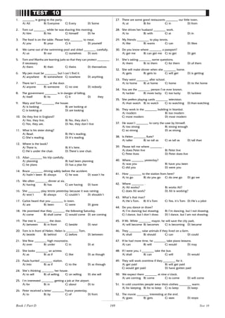 169
TEST 10
1. ________ is going to the party.
A) All B) Everyone C) Every D) Some
2. Tom cut ________ while he was shaving this morning.
A) him B) his C) himself D) he
3. The food is on the table. Please help ________ to meat.
A) you B) your C) it D) yourself
4. We came out of the swimming pool and dried ________ carefully.
A) us B) our C) ourselves D) ours
5. Tom and Martha are learning judo so that they can protect ________
if necessary.
A) them B) their C) theirs D) themselves
6. My pen must be ________ but I can’t find it.
A) anywhere B) somewhere C) nowhere D) anything
7. There isn’t ________ at the door.
A) anyone B) someone C) no one D) nobody
8. The government ________ is in danger of falling.
A) itself B) its C) it D) they
9. Mary and Tom ________ the house.
A) is looking B) are looking at
C) is looking at D) are looking
10. Do they live in England?
A) Yes, they live. B) No, they don’t.
C) Yes, they are. D) No, they don’t live
11. What is his sister doing?
A) Read. B) He’s reading.
C) She’s reading D) It’s reading
12. Where is the book?
A) There is. B) It’s here.
C) He’s under the chair. D) There’s one chair.
13. Allan ________ his trip carefully.
A) planning B) had been planning
C) he plans D) has a plan for
14. Bruce ________ driving safely before the accident.
A) hadn’t been B) always C) he was D) wasn’t he
15. We often ________ dinner at six.
A) having B) has C) are having D) have
16. She ________ play tennis yesterday because it was raining.
A) won’t B) always C) couldn’t D) shouldn’t
17. Carlos heard that you ________ in town.
A) are B) been C) were D) gone
18. He promised that they ________ the following Saturday.
A) come B) shall come C) would come D) are coming
19. The tree is ________ the door.
A) between B) in front C) beside D) next
20. Tom is in front of Helen. Helen is ________ Tom.
A) beside B) behind C) before D) between
21. She flew ________ high mountains.
A) over B) under C) in D) at
22. She looks ________ an actress.
A) as B) as if C) like D) as though
23. Paula hurried ________ station.
A) into B) as if C) to the D) as through
24. She’s thinking ________ her house.
A) to sell B) of selling C) on selling D) she sell
25. I’m interested ________ getting a job at the airport.
A) for B) in C) about D) to
26. Peter received a letter ________ France yesterday.
A) to B) by C) of D) from
27. There are some good restaurants ________ our little town.
A) at B) for C) in D) from
28. She drives her husband ________ work.
A) to B) with C) at D) in
29. My friends ________ to play tennis.
A) like B) wants C) can D) likes
30. Do you know where ________ a passport?
A) get me B) can get me C) to get D) get
31. She’s asking ________ some questions.
A) them B) to them C) for them D) of them
32. She will make dinner when she ________ home.
A) gets B) gets to C) will get D) is getting
33. They went ________ after school.
A) to home B) at home C) home D) to the home
34. You are the ________ person I’ve ever known.
A) luckier B) more lucky C) too lucky D) luckiest
35. She prefers playing cards ________ television.
A) than watch B) to watch C) to watching D) than watching
36. They work in the ________ building in Istanbul.
A) modern B) too modern
C) more modern D) most modern
37. He wasn’t ________ to carry the case by himself.
A) too strong B) strong enough
C) so strong D) as strong
38. Is Helen ________ Kate?
A) taller B) so tall as C) as tall as D) tall than
39. Please tell me where ________ .
A) does Peter live B) Peter live
C) Peter lives D) Peter does live
40. Where ________ yesterday?
A) was you B) have you been
C) did you D) were you
41. How ________ to the station from here?
A) to go B) do you go C) do one go D) go we
42. Where ________ .
A) Ali works? B) works Ali?
C) does Ali work? D) Ali is working?
43. What’s that man?
A) He’s Tom. B) It’s Tom C) Yes, it’s Tom D) He’s a pilot
44. Do you dance or draw?
A) I’m dancing but drawing. B) I’m dancing, but I not drawing.
C) I dance, but I don’t draw. D) I dance, but I am not drawing.
45. If Mr. White ________ mayor, he will save the city park.
A) will become B) becomes C) is becoming D) became
46. They ________ raise animals if they lived on a farm.
A) shall B) should C) can D) could
47. If he had more time, he ________ take piano lessons.
A) can B) will C) would D) may
48. If I were you, I ________ take the bus.
A) shall B) can C) will D) would
49. They will work overtime if they ________ for it.
A) get paid B) will get paid
C) would get paid D) have gotten paid
50. We expect them ________ at nine o’clock.
A) are coming B) come C) to come D) will come
51. In cold countries people wear thick clothes ________ warm.
A) for keeping B) for to keep C) to keep D) keep
52. The movie ________ interesting at the end.
A) goes B) gets C) sees D) stops
Test 10
Book 1 Part D
 