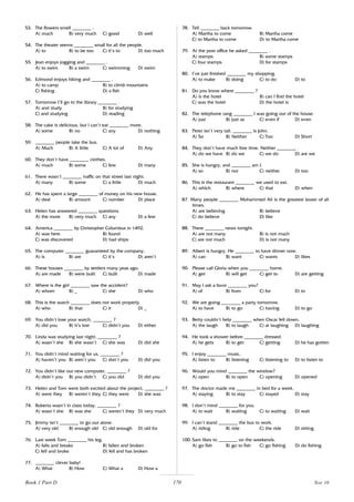 170
53. The flowers smell ________ .
A) much B) very much C) good D) well
54. The theater seems ________ small for all the people.
A) to B) to be too C) it’s to D) too much
55. Jean enjoys jogging and ________ .
A) to swim B) a swim C) swimming D) swim
56. Edmond enjoys hiking and ________ .
A) to camp B) to climb mountains
C) fishing D) a fish
57. Tomorrow I’ll go to the library ________ .
A) and study B) for studying
C) and studying D) reading
58. The cake is delicious, but I can’t eat ________ more.
A) some B) no C) any D) nothing
59. ________ people take the bus.
A) Much B) A little C) A lot of D) Any
60. They don’t have ________ clothes.
A) much B) some C) few D) many
61. There wasn’t ________ traffic on that street last night.
A) many B) some C) a little D) much
62. He has spent a large ________ of money on his new house.
A) deal B) amount C) number D) place
63. Helen has answered ________ questions.
A) the more B) very much C) any D) a few
64. America ________ by Christopher Columbus in 1492.
A) was here B) found
C) was discovered D) had ships
65. The computer ________ guaranteed by the company.
A) is B) are C) it’s D) aren’t
66. These houses ________ by settlers many yeas ago.
A) are made B) were built C) built D) made
67. Where is the girl ________ saw the accident?
A) whom B) _ C) she D) who
68. This is the watch ________ does not work properly.
A) who B) that C) it D) _
69. You didn’t lose your watch, ________ ?
A) did you B) it’s lost C) didn’t you D) either
70. Linda was studying last night, ________ ?
A) wasn’t she B) she wasn’t C) she was D) did she
71. You didn’t mind waiting for us, ________ ?
A) haven’t you B) aren’t you C) don’t you D) did you
72. You didn’t like our new computer, ________ ?
A) didn’t you B) you didn’t C) you did D) did you
73. Helen and Tom were both excited about the project, ________ ?
A) were they B) weren’t they C) they were D) she was
74. Roberta wasn’t in class today, ________ ?
A) wasn’t she B) was she C) weren’t they D) very much
75. Jimmy isn’t ________ to go out alone.
A) very old B) enough old C) old enough D) old for
76. Last week Tom ________ his leg.
A) falls and breaks B) fallen and broken
C) fell and broke D) fell and has broken
77. ________ clever baby!
A) What B) How C) What a D) How a
78. Tell ________ back tomorrow.
A) Martha to come B) Martha come
C) to Martha to come D) to Martha come
79. At the post office he asked ________ .
A) stamps B) some stamps
C) four stamps D) for stamps
80. I’ve just finished ________ my shopping.
A) to make B) doing C) to do D) to
81. Do you know where ________ ?
A) is the hotel B) can I find the hotel
C) was the hotel D) the hotel is
82. The telephone rang ________ I was going out of the house.
A) just B) just as C) even if D) even
83. Peter isn’t very tall. ________ is John.
A) So B) Neither C) Too D) Short
84. They don’t have much free time. Neither ________ .
A) do we have B) do we C) we do D) are we
85. She is hungry, and ________ am I.
A) so B) nor C) neither D) too
86. This is the restaurant ________ we used to eat.
A) which B) where C) that D) when
87. Many people ________ Mohammed Ali is the greatest boxer of all
times.
A) are believing B) believe
C) do believe D) like
88. There ________ news tonight.
A) are not many B) is not much
C) are not much D) is not many
89. Albert is hungry. He ________ to have dinner now.
A) can B) want C) wants D) likes
90. Please call Gloria when you ________ home.
A) get B) will get C) get to D) are getting
91. May I ask a favor ________ you?
A) of B) from C) for D) to
92. We are going ________ a party tomorrow.
A) to have B) to go C) having D) to go
93. Betty couldn’t help ________ when Oscar fell down.
A) the laugh B) to laugh C) at laughing D) laughing
94. He took a shower before ________ dressed.
A) he gets B) to get C) getting D) he has gotten
95. I enjoy ________ music.
A) listen to B) listening C) listening to D) to listen to
96. Would you mind ________ the window?
A) open B) to open C) opening D) opened
97. The doctor made me ________ in bed for a week.
A) staying B) to stay C) stayed D) stay
98. I don’t mind ________ for you.
A) to wait B) waiting C) to waiting D) wait
99. I can’t stand ________ the bus to work.
A) riding B) ride C) the ride D) sitting
100. Sam likes to ________ on the weekends.
A) go fish B) go to fish C) go fishing D) do fishing
Book 1 Part D Test 10
 