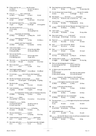 172
54. If they stand up, we ________ see the screen.
A) doesn’t B) won’t be able to
C) haven’t to D) aren’t
55. If my car ________ start, I will be late.
A) didn’t B) doesn’t C) don’t D) did
56. I would come if I ________ enough time.
A) had B) have C) will have D) can have
57. He would feel better if he ________ more sleep.
A) got B) gets C) will get D) has gotten
58. You will succeed if you ________ .
A) are trying B) will try
C) try D) are going to try
59. ________ long books are interesting.
A) Many B) Many of C) Many the D) Of
60. ________ charming person she is!
A) What B) How C) That D) What a
61. ________ people came than I expected.
A) Other B) Fewer C) Another D) Few
62. I don’t know where ________ .
A) is the post-office B) has the post-office
C) the post-office D) the post-office is
63. Tom sat near the fire ________ .
A) to get warm B) for to get warm
C) for getting warm D) get warm
64. She came ________ because her car had broken down.
A) to walk B) walk C) by foot D) on foot
65. She is very fond ________ modern art.
A) in B) of C) with D) at
66. I find English spelling ________ .
A) it is difficult B) is difficult C) be difficult D) difficult
67. It is not easy ________ me to tell you what happened.
A) of B) for C) to D) from
68. The film has finished, and the people ________ home.
A) went B) have gone C) were going D) going
69. She felt ill after ________ the food.
A) eat B) eating C) to eat D) eaten
70. I saw somebody ________ towards your house.
A) going B) went C) gone D) to go
71. ________ his experiments, Faraday made an important discovery.
A) While B) During C) Since D) For
72. Tom is ________ Helen.
A) as tall than B) as tall as C) so tall as D) so tall than
73. A dozen is ________ twenty.
A) almost the same as B) half as much as
C) much more than D) less than
74. I felt ill on Saturday, but I felt ________ on Sunday.
A) worse B) badly C) worst D) _
75. Are you interested in ________ a watch?
A) by B) for C) buying D) to buy
76. I hope everyone in your family is ________ good health.
A) in B) for C) at D) on
77. Our visitor will arrive ________ the airport soon after midnight.
A) in B) at C) on D) over
78. How long have you been working ________ hospital?
A) this B) that C) at the D) next door the
79. It is not always easy to pass thread ________ the eye of a needle.
A) from B) to C) through D) in
80. We stepped ________ the house ________ the garden.
A) from / to B) out of / into C) out of / for D) _ / into
81. I lost my keys ________ I was playing football.
A) during B) while C) because of D) for
82. ________ does she take the bus? Because she doesn’t have a car.
A) Why B) Where C) When D) How
83. I don’t need ________ money.
A) no other B) another C) any D) any other
84. How much money ________ in the bank?
A) he has got B) has he got C) he had D) he did
85. There isn’t ________ water left, so we can’t make tea.
A) some B) a little C) any D) more
86. How ________ men work for Mr. White?
A) much B) a lot of C) hard D) many
87. How ________ do you earn a month?
A) many B) hard C) often D) much
88. ________ some paper on the desk.
A) It has B) There are C) They’re D) There’s
89. A living room is usually ________ than the kitchen.
A) bigger B) the bigger C) biggest D) very big
90. This is an old photograph of me when I ________ .
A) was having short hair B) have short hair
C) have had D) had short hair
91. A: What is your new partner like?
B: She ________ .
A) likes football B) is like any other partner
C) likes almost nothing D) is tall and slender
92. ________ is heavier, a kilo of gold or a kilo of feather?
A) What B) Which C) How much D) Who
93. ________ is the highest mountain in the world?
A) What B) Which C) Who D) How
94. ________ is the price of this blouse?
A) What B) Who C) How D) Which
95. ________ lives in that old house?
A) What B) Who C) Which D) How
96. ________ shall I give you, tea or lemonade?
A) Where B) How C) What D) Why
97. The rescue team ________ in the region hit by the recent earthquake
last week.
A) are B) were C) was D) went
98. We ________ to London last Monday.
A) can drive B) will drive C) drove D) had driven
99. I will probably work ________ six.
A) for B) under C) by D) until
100. ________ the time Mr. Brown is sixty, he will have completed more
than ten detective novels forty years.
A) When B) Until C) Over D) By
Book 1 Part D Test 11
 