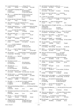 174
52. In cold climates people ________ sitting in the sun.
A) like B) likes C) are liking D) do like
53. I was doing the shopping while you ________ tennis.
A) played B) were playing
C) have played D) have been playing
54. We ________ television when a bird flew into the room.
A) was watching B) were watching
C) looked at D) saw
55. Do they often go to the beach? Yes, they ________ .
A) do B) go C) do go D) are going
56. Does Albert have any new magazines? No, he ________ .
A) does B) doesn’t C) has D) don’t
57. He didn’t understand me ________ I spoke to him slowly and clearly.
A) although B) however C) since D) because
58. ________ you open the window please?
A) Could B) Shall C) Should D) Must
59. She would rather read ________ listen to the radio.
A) than B) to C) or D) and
60. You look hungry. ________ you like a sandwich?
A) Will B) Would C) Do D) can
61. Professor Perkins ________ teach at your school.
A) has B) use to C) is used to D) used to
62. ________ to drive a bulldozer?
A) Are you using B) Did you use
C) Do you use D) Have you used
63. He ________ to go to college in his own hometown.
A) uses B) use C) used D) had used
64. Our suitcases ________ examined before anybody said anything.
A) have been B) is being C) can’t D) had been
65. Let’s drive ________ , shall we?
A) to downtown B) at downtown
C) up downtown D) downtown
66. The theater is located ______.
A) downtown B) to downtown
C) in downtown D) into downtown
67. The guests are ______.
A) in upstairs B) at door
C) in the living-room D) downstairs
68. You can find many stores ______ of town.
A) in center B) the center C) in the center D) center
69. The fish moved ______ and silently through the water.
A) swimming B) rapid C) to swim D) quickly
70. ______ countries waged a war against poverty
A) Both of B) Both C) None of D) None
71. The whale ______ as a fish, but it is actually a mammal.
A) regards B) is regarded
C) regarded D) which has been regarded
72. The Empire State Building is different ______ the Parliament Building
in Brasilia.
A) between B) from C) to D) for
73. The American pyramids are in some ways similar ______ the Egyptian
pyramids.
A) between B) from C) to D) for
74. He was ______ than I was at playing chess.
A) good B) better C)the best D) best
75. Martha has been watching television, and ______.
A) Ralph has too B) Ralph hasn’
t either
C) so does Palph D) neither has Ralph
76. Jack finished the assignment quickly and ______.
A) correctly B) correct C) rapid D) hardly
77. Frank likes singing and ______.
A) to dance B) a dance C) dance D) dancing
78. Harvey’
s new story is both short ______ interesting.
A) but B) nor C) and D) it,
s
79. A: Why don’
t you call Rita?
B: I ______ call her a few minutes ago, but her phone was busy.
A) am B) do C) will D) did
80. Neither Jake ______ Diana can speak Japanese.
A) and B) or C) nor D) if
81. Many adult students of English wish they ______ their language
studies earlier.
A) would start B) started
C) would have started D) had started
82. Did they tell you whether or not they ______ there at 10 o’
clock?
A) would be B) were gone C) will go D) can go
83. They’
ll work on the problem ______ they solve it.
A) why B) by C) until D) that
84. Have you ever thought ______ psychology?
A) studied B) to study C) of studying D) have studied
85. Tina was afraid of ______ home by herself.
A) gone B) going C) go___ D) goes
86. I look forward ______ you soon.
A) of visiting B) to visiting C) to visit D) will visit
87. Before ______ to the meeting, Harry was at his office.
A) to come B) comes C) came D) coming
88. Have you met the new secretary ______ last week?
A) hired B) she was hired
C) was hired D) when she was hired
89. ______ of the students gave their views on the subject.
A) Each B) Neither C) All D) One
90. Neither Nancy nor Lorna remembered to bring ______ camera.
A) their B) neither C) them D) her
91. I fell and hurt ______ .
A) himself B) myself C) me D) ourselves
92. You didn’
t damage car, ______ ?
A) I hope B) didn’
t it C) you accident D) did you
93. ______ of the students did well on their test.
A) Each B) Either C) Neither D) Most
94. Before I woke up, the burglars ______ most of my possessions.
A) have taken B) had taken C) were taking D) will take
95. Thomas ______ his vacation for several months.
A) planning B) had been planning
C) is planning D) been planning for
96. The dog ______ bit me wasn’
t mad, fortunately.
A) that B) who C) whom D) _
97. Tell me about the differences ______ this city and the one you come
from.
A) of B) than C) between D) from
98. There are many differences ______ the styles of these two writers.
A) between B) from C) to D) for
99. It was nice ______ to remember my mother’
s birthday.
A) don’
t forget B) a present C) for D) of you
100. The child grew ______ when his father entered the room.
A) silent B) silently C) happily D) up
Book 1 Part D Test 12
 