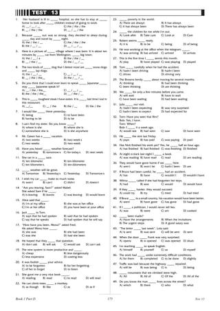 175
TEST 13
1. Her husband is ill in _____ hospital, so she has to stay at _____
home to look after _____ children instead of going to work.
A) __ / __ / __ C) the / the / the
B) __ / the / the D) __ / __ / the
2. Because _____ sun was so strong, they decided to sleep during
_____ day and travel by _____ night.
A) the / the / __ C) the / the / the
B) the / __ / __ D) __ / __ / __
3. Here is a picture of _____ village where I was born. It is about ten
minutes by _____ car from Wellington, _____ big town.
A) the / __ / a B) the / the / __
B) __ / the / __ D) the / __ / __
4. The two kinds of _____ dog that I detest most are _____ snow dogs
and _____ lap dogs.
A) the / __ / __ C) __ / __ / __
B) __ / the / the__ D) the / __ / __
5. Do you think that I could ever learn to speak _____ Japanese _____
way _____ Japanese speak it?
A) __ / the / the__ C) __ / __ / __
B) the / the / the__ D) __ / the / __
6. This is _____ toughest steak I have eaten. It is _____ last time I eat in
this restaurant.
A) __/__ C) __ / the B) the / __ D) the / the
7. I would like _____ there yesterday.
A) being C) to have been
B) having to be D) to be
8. I can’
t find my sister. Do you know _____?
A) where is she B) where she is
C) somewhere she is D) is she anywhere
9. Mr. Green has a _____ vacation.
A) two weeks B) two-week’
s
C) two weeks’
D) two-week
10. Have you heard _____ weather forecast?
A) yesterday B) tomorrow’
s C) for today’
s D) next week
11. She ran in a _____ race.
A) ten kilometer B) ten-kilometer
C) ten kilometer’
s D) ten-kilometers
12. _____ weather will be great.
A) Tomorrow B) Yesterday’
s C) Yesterday D) Tomorrow’
s
13. I wish my car _____ make so much noise.
A) won’
t B) can’
t C) didn’
t D) doesn’
t
14. “Are you leaving, Sam?” asked Mabel.
She asked Sam if he _____.
A) is leaving B) leaves C) was leaving D) would leave
15. Alice said that _____.
A) I’
m at my office B) she was at her office
C) I’
m at her office D) you have been at your office
16. Jack _____ to Tom.
A) says that he had spoken B) said that he had spoken
C) say that he speaks D) had spoken that he will say
17. “How have you been, Mona?” asked Fred.
He asked Mona how _____.
A) she was B) she had been
C) was she D) had she been
18. He hoped that they _____ that question.
A) don’
t ask B) will ask C) would ask D) can’
t ask
19. The new system is more productive and _____.
A) cheap B) less dangerously
C) less expensive D) costing less
20. It was foolish _____ your advice.
A) to be forgotten B) for her forgetting
C) of her to forget D) to listen
21. She gave me a very nice book _____.
A) reading B) read C) to read D) will read
22. He can climb trees _____ a monkey.
A) as though B) like C) as D) as if
23. _____ poverty in the world.
A) There are always B) It has always
C) It has always been D) There has always been
24. _____ the children for me while I’
m out.
A) Look after B) Take care C) Look at D) Care
25. Robert seems _____ ready.
A) it is B) to be C) being D) of being
26. He was working at the office when the telegram _____.
A) was arriving B) has arrived C) arrived D) arrives
27. This is the first time I _____ tennis this month.
A) play B) have played C) was playing D) played
28. Tom _____ carefully when he had the accident.
A) hadn’
t been driving B) hadn,
t been
C) drives D) driving very
29. The Browns family _____ about moving for several months.
A) thinking B) had been thinking
C) been thinking D) are thinking
30. We _____ for only a few minutes before you came.
A) will wait B) have to wait
C) have been waiting D) had been waiting
31. Julia _____ our visit.
A) hadn’
t been expecting B) was very surprised
C) hadn,
t been to expect D) had expected for
32. Tom: Have you seen that film?
Bob: Yes, I have.
Tom: When?
Bob: I _____ it a week ago.
A) would see B) had seen C) saw D) have seen
33. He _____ the rent last Friday.
A) pays B) has paid C) was paying D) paid
34. Has Nick finished his work yet? Yes, he _____ half an hour ago.
A) has finished B) had finished C) was finishing D) finished
35. At eight o’
clock last night I _____ a book.
A) was reading B) have read C) read D) am reading
36. They would have gone home if we _____ here.
A) aren’
t B) won’
t be C) hadn’
t been D) are
37. If Bruce had been careful, he _____ had an accident.
A) has B) have C) wouldn’t D) wouldn’
t have
38. Wilma _____ called if she had forgotten her keys.
A) had B) was C) would D) would have
39. If they _____ harder, they would succeed.
A) could try B) try C) tried D) had tried
40. If Bruce ____ to a small country, his vacation would have been better.
A) went B) have gone C) has gone D) had gone
41. If I _____ a politician, I would never tell lies.
A) was B) were C) am D) cooked
42. _____ been made?
A) Have the arrangements B) When the invitations
B) The urgent steps D) A good salary was
43. “The letter _____ last week”, Lola said.
A) is sent B) was sent C) will be sent D) sent
44. When the door _____ Frank was very surprised.
A) opens B) is opened C) was opened D) shuts
45. I’
m teaching _____ to speak English.
A) himself B) yourself C) us D) myself
46. The work had _____ under extremely difficult conditions.
A) for them B) completed C) to be done D) slightly
47. Traffic was bad because the highway _____ repaired.
A) will be B) was being C) is D) being
48. _____ mountains that we climbed were high.
A) All B) All of C) Of the D) All of the
49. Do you know the man _____ lives across the street?
A) which B) there C) who D) what
Test 13
Book 1 Part D
 