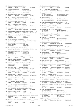176
50. I know a man _____ wife is a taxi driver.
A) who’
s B) his C) the D) whose
51. A special computer had _____ for use in space.
A) to be B) to be designed
C) been used D) developed
52. Jack’
s always reading books. He _____ like to read.
A) will B) must C) would D) can
53. He _____ buy a car so he could drive to work.
A) has to B) has had to C) will have to D) had to
54. The phone is ringing. _____ I answer it?
A) Will B) Would C) Shall D) Won’
t
55. They _____ rather see a larger apartment.
A) had B) have C) would D) will
56. When _____ the best time to call?
A) it is B) they would C) have you D) would be
57. Tom hasn’
t been working here since he came to Turkey, _____ ?
A) did he B) has he C) didn’
t he D) hasn’
t he
58. Coffee beans are picked by hand and then _____.
A) drying B) dried
C) which are dried D) by drying
59. Ray and Ida were not at work today, _____ ?
A) weren’
t they B) they were C) they weren’
t D) were they
60. Ramon and Jorge weren’
t angry, _____ ?
A) have they been B) did they
C) have they D) were they
61. The European countries didn’
t stop the war, _____ ?
A) could they B) did they C) would they D) didn’
t they
62. Sandy likes the green dress. She’
s _____ now.
A) trying for it. B) trying it on
C) trying them on D) trying on it
63. We were at the train station _____ meet our father.
A) to B) for C) in D) on
64. Albert has gone to the market _____ some eggs.
A) for buying B) for buy C) to buy D) buy
65. It’
s no use _____. Nobody will take any notice of you.
A) you complain B) complaining
C) to complain D) complain
66. Isn’
t it about time _____ taking life seriously?
A) you started B) starting C) you start D) start
67. I’
d rather _____ in tonight. There is too much pollution outside.
A) stay B) to stay C) staying D) stayed
68. There’
s no point _____ with him.
A) to argue B) you argue C) in arguing D) of arguing
69. _____ you stop that noise or I will.
A) Either B) If C) Or D) Rather
70. _____ Gordon or Sam will help you.
A) Both B) Because C) Either D) Neither
71. _____ you leave now, or you’
ll miss the bus.
A) Neither B) Nor C) Either D) Or
72. _____ the child nor her mother could play the violin.
A) Either B) Although C) Both D) Neither
73. Neither of the boys brought _____ lunch.
A) his B) its C) their D) he
74. Each of the countries sent _____ representative to the international
conference.
A) their B) its C) some D) official
75. Please tell us about some of the dangers a detective _____ to face in
his work.
A) will B) can C) has D) have
76. His choice of words _____ very good.
A) is B) are C) will D) being
77. _____ does Helen behave foolishly.
A) Always B) Sometimes C) Usually D) Never
78. _____ to become a film star.
A) Every child want B) Not every child wants
C) Not every child want D) Not children want
79. Next month you _____.
A) will be as old as I am B) will be so old as I am
C) will be very old as me D) will be so old as me
80. They need some envelopes. They don’
t have _____ left.
A) some B) any C) a few D) much
81. She runs _____ than her brother.
A) faster B) fastest C) as fast D) more fast
82. Ships are fun, but _____ to travel by plane.
A) also faster B) they were faster
C) it is faster D) they aren’
t as fast as
83. Peter’
s essay was different _____ Paul’
s.
A) between B) to C) for D) from
84. They live _____ than we do.
A) comfortable B) more comfortably
C) comfortably D) very comfortably
85. She isn’
t _____ to run a big business.
A) so old B) enough old C) very old D) old enough
86. Men _____ work is good receive high wages.
A) whom B) who C) whose D) of whom
87. Children _____ behavior is bad may be punished.
A) who B) of whom C) whom D) whose
88. Is that the man _____ sells newspapers?
A) who is known B) that is sometimes
C) whose brother I know D) who
89. Now that I’
ve bought a car, I _____ walk to work.
A) mustn’
t B) must C) needn’t D) hadn’
t
90. They are giving away _____ of their old furniture.
A) any B) many C) few D) some
91. The author still works hard, but not quite as _____ as he used to.
A) hardly B) — C) hard D) more
92. The film was _____ boring that we walked out in the middle.
A) such B) so C) too D) because
93. He drove so _____ that he lost his job.
A) badly B) quick C) cowardly D) worse
94. After _____ , I washed my face.
A) got up B) getting up C) can get up D) gotten up
95. How _____ from Leeds to Liverpool?
A) far is there B) far is it C) long is there D) long is it
96. Don’
t you think he’
s still _____ young to stay out so late?
A) enough B) very much C) far too D) extremely
97. Jimmy took a book from the shelf a few minutes ago. He’
s putting
_____ now.
A) it on B) back it C) it back D) them back
98. Tom has never been to Turkey. _____ .
A) Neither is Helen B) Nor is Helen
C) Neither has Helen D) Helen isn’
t, either
99. It would be polite _____ to write and thank Martha for the gift.
A) your letter B) of you
C) of you a letter D) a short letter
100. It was good _____ to return my tools.
A) for you B) about you C) of you D) you come
Book 1 Part D Test 13
 